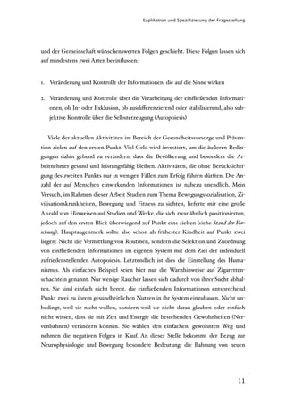 Explikation und Speziﬁzierung der Fragestellung




und der Gemeinschaft wünschenswerten Folgen geschieht. Diese Folgen lassen sich
auf mindestens zwei Arten beeinﬂussen:


1. Veränderung und Kontrolle der Informationen, die auf die Sinne wirken

2. Veränderung und Kontrolle über die Verarbeitung der einﬂießenden Informati-
   onen, ob In- oder Exklusion, ob ausdiﬀerenzierend oder stabilisierend, also sub-
   jektive Kontrolle über die Selbsterzeugung (Autopoiesis)


  Viele der aktuellen Aktivitäten im Bereich der Gesundheitsvorsorge und Präven-
tion zielen auf den ersten Punkt. Viel Geld wird investiert, um die äußeren Bedin-
gungen dahin gehend zu verändern, dass die Bevölkerung und besonders die Ar-
beitnehmer gesund und leistungsfähig bleiben. Aktivitäten, die ohne Berücksichti-
gung des zweiten Punkts nur in wenigen Fällen zum Erfolg führen dürften. Die An-
zahl der auf Menschen einwirkenden Informationen ist nahezu unendlich. Mein
Versuch, im Rahmen dieser Arbeit Studien zum Thema Bewegungssozialisation, Zi-
vilisationskrankheiten, Bewegung und Fitness zu sichten, lieferte mir eine große
Anzahl von Hinweisen auf Studien und Werke, die sich zwar ähnlich positionierten,
jedoch auf den ersten Blick überwiegend auf Punkt eins zielten (siehe Stand der For-
schung). Hauptaugenmerk sollte also schon ab frühester Kindheit auf Punkt zwei
liegen: Nicht die Vermittlung von Routinen, sondern die Selektion und Zuordnung
von einﬂießenden Informationen im eigenen System mit dem Ziel der individuell
zufriedenstellenden Autopoiesis. Letztendlich ist dies die Einstellung des Huma-
nismus. Als einfaches Beispiel seien hier nur die Warnhinweise auf Zigaretten-
schachteln genannt. Nur wenige Raucher lassen sich dadurch von ihrer Sucht abhal-
ten. Sie sind einfach nicht bereit, die einﬂießenden Informationen entsprechend
Punkt zwei zu ihrem gesundheitlichen Nutzen in ihr System einzubauen. Nicht un-
bedingt, weil sie nicht wollen, sondern weil sie nicht daran glauben oder einfach
nicht wissen, dass sie mit Zeit und Energie die bestehenden Gewohnheiten (Ner-
venbahnen) verändern können. Sie wählen den einfachen, gewohnten Weg und
nehmen die negativen Folgen in Kauf. An dieser Stelle bekommt der Bezug zur
Neurophysiologie und Bewegung besondere Bedeutung: die Bahnung von neuen




                                                                                    11
 