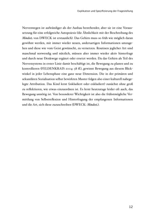 Explikation und Speziﬁzierung der Fragestellung




Nervenwegen ist aufwändiger als der Ausbau bestehender, aber sie ist eine Voraus-
setzung für eine erfolgreiche Autopoiesis (die Ähnlichkeit mit der Beschreibung des
Mindset von DWECK ist erstaunlich). Das Gehirn muss so früh wie möglich daran
gewöhnt werden, mit immer wieder neuen, andersartigen Informationen umzuge-
hen und diese wie vom Geist gewünscht, zu vernetzen. Routinen jeglicher Art sind
manchmal notwendig und nützlich, müssen aber immer wieder aktiv hinterfragt
und durch neue Denkwege ergänzt oder ersetzt werden. Da das Gehirn als Teil des
Nervensystems in erster Linie damit beschäftigt ist, die Bewegung zu planen und zu
kontrollieren (FELDENKRAIS 2004: 58 ﬀ.), gewinnt Bewegung aus diesem Blick-
winkel in jeder Lebensphase eine ganz neue Dimension. Die in der primären und
sekundären Sozialisation selbst bewirkten Muster folgen also einer kulturell nahege-
legte Attribution. Das Kind lernt (inkludiert oder exkludiert) zunächst ohne groß
zu reﬂektieren, wie etwas einzuordnen ist. Es lernt heutzutage leider oft auch, das
Bewegung unnötig ist. Von besonderer Wichtigkeit ist also die frühstmögliche Ver-
mittlung von Selbstreﬂexion und Hinterfragung der empfangenen Informationen
und die Art, sich diese zuzuschreiben (DWECK: Mindset).




                                                                                    12
 