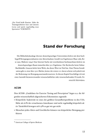 II
„Der Feind heißt Routine. Halte die
Trainingseinheiten kurz und intensiv.
Lerne und spiele regelmäßig neue
Sportarten.“ (CROSSFIT)




                                        II Stand der Forschung

         Die Bibliothekskataloge diverser deutschsprachiger Universitäten liefern mit dem Such-
       begriﬀ Bewegungssozialisation eine überschaubare Anzahl von Ergebnissen (Baur 1985, Ro-
       se 1992, Multerer 1994). Eine Internet-Suche mit verschiedenen Suchmaschinen lieferte im
          deutschsprachigen Raum immerhin über 300 Ergebnisse. Die Recherche beim Online-
       Buchhändler Amazon liefert kein Werk, das dieses Wort im Titel hat. Zum Thema Soziali-
        sation gibt es zwar über 1300 Bücher, keines der ersten 100 davon scheint sich jedoch mit
       der Bedeutung von Bewegung auseinanderzusetzen. In diesem Kapitel beschäftige ich mit
   einer Auswahl themenverwandter wissenschaftlicher oder wissenschaftsnaher (Crossﬁt, Fo-
                                                                            rencich) Aktivitäten.



   ACSM

   Den ACSM 4 „Guidelines for Exercise Testing and Prescription“ liegen u.a. die fol-
   genden wissenschaftlich abgesicherten Erkenntnisse zugrunde:
   • Körperliche Inaktivität ist eines der größten Gesundheitsprobleme in den USA.
       Mehr als 60% der erwachsenen Amerikaner sind nicht regelmäßig körperlich ak-
       tiv. Tatsächlich bewegen sich 25% so gut wie gar nicht

   • Menschen jeden Alters und Geschlechts können von körperlicher Bewegung pro-
       ﬁtieren



   4   American College of Sports Medicine




                                                                                             13
 