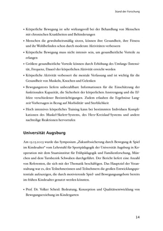 Stand der Forschung




• Körperliche Bewegung ist sehr wirkungsvoll bei der Behandlung von Menschen
  mit chronischen Krankheiten und Behinderungen

• Menschen die gewohnheitsmäßig sitzen, können ihre Gesundheit, ihre Fitness
  und ihr Wohlbeﬁnden schon durch moderate Aktivitäten verbessern

• Körperliche Bewegung muss nicht intensiv sein, um gesundheitliche Vorteile zu
 erlangen
• Größere gesundheitliche Vorteile können durch Erhöhung des Umfangs (Intensi-
 tät, Frequenz, Dauer) der körperlichen Aktivität erreicht werden
• Körperliche Aktivität verbessert die mentale Verfassung und ist wichtig für die
 Gesundheit von Muskeln, Knochen und Gelenken

• Bewegungstests liefern unbezahlbare Informationen für die Einschätzung der
  funktionalen Kapazität, die Sicherheit der körperlichen Anstrengung und die Ef-
 fekte verschiedener Beeinträchtigungen. Zudem erlauben die Ergebnisse Lang-
 zeit-Vorhersagen in Bezug auf Morbidität- und Sterblichkeit

• Hoch intensives körperliches Training kann bei bestimmten Individuen Kompli-
 kationen des Muskel-Skelett-Systems, des Herz-Kreislauf-Systems und andere
 nachteilige Reaktionen hervorrufen



Universität Augsburg

Am 13.03.2003 wurde das Symposium „Zukunftssicherung durch Bewegung & Spiel
im Kindesalter“ vom Lehrstuhl für Sportpädagogik der Universität Augsburg in Ko-
operation mit dem Staatsinstitut für Frühpädagogik und Familienforschung, Mün-
chen und dem Turnbezirk Schwaben durchgeführt. Der Bericht liefert eine Anzahl
von Referenten, die sich mit der Thematik beschäftigen. Das Hauptziel der Veran-
staltung war es, den Teilnehmerinnen und Teilnehmern die großen Entwicklungspo-
tentiale aufzuzeigen, die durch motivierende Spiel- und Bewegungsangebote bereits
im frühen Kindesalter genutzt werden könnten.


• Prof. Dr. Volker Scheid: Bedeutung, Konzeption und Qualitätsentwicklung von
 Bewegungserziehung im Kindergarten




                                                                               14
 