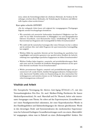 Stand der Forschung




     weise, indem die Entwicklungsverläufe der erhobenen Merkmale, die Struktur der Be-
     ziehungen zwischen diesen Merkmalen, die Veränderung der Strukturen und diﬀeren-
     tielle Aspekte erfasst werden können.“

  Kurz später schreibt AHNERT:
     „Für die vorliegende Arbeit lassen sich aufgrund der vorangegangenen Überlegungen
     folgende zentrale Forschungsfragen formulieren:

     • Wie entwickeln sich motorische (insbesondere koordinative) Fähigkeiten vom Vor-
       schul- bis ins frühe Erwachsenenalter in Abhängigkeit von sozio-demographischen
       Faktoren (Geschlecht, sozio-ökonomischer Status, Schulbildung)? Wie sieht der
       Kurvenverlauf aus (Stagnation oder Leistungsabfall im frühen Erwachsenenalter)?

     • Wie stabil sind die motorischen Leistungen über einen Zeitraum von fast 20 Jahren
       und ab welchem Alter sind valide Prognosen der sport-motorischen Leistungsfähig-
       keit möglich?

     • Welchen Eﬀekt hat sportliche Aktivität auf die Entwicklung der sportlichen Leis-
       tungsfähigkeit und inwiefern garantiert eine sportlich aktive Kindheit die Aufrecht-
       erhaltung eines regelmäßigen sportlichen Engagements im frühen Erwachsenenalter?

     • Welchen Einﬂuss haben kognitive, somatische und persönlichkeitsbezogene Merk-
       male sowie auch die Umstände der kindlichen Bewegungssozialisation auf die sport-
       liche Aktivität vom Kindes- bis ins Erwachsenenalter?

     • Welche personinternen (kognitiv, somatisch und persönlichkeitsbezogen) und per-
       sonexternen (z.B. soziale Schicht, familiäre Bewegungssozialisation, Schulsportunter-
       richt, Sportverein) Variablen stehen im Zusammenhang mit dem motorischen Ent-
       wicklungsprozess und inwiefern können sie die Vorhersage des zukünftigen motori-
       schen Leistungsniveaus verbessern?“



Vitalität und Arbeit

Die Europäische Vereinigung für Aktives Anti-Aging (EVAAA) e.V., mit den
Vorstandsmitgliedern Priv.-Doz. Dr. med. Meißner-Pöthig (Fachärztin für Innere
Medizin/Sportmedizin), Dr. med. Marschall und Dr. Thonack, liefert sehr interes-
sante Anregungen zum Thema. Sie sehen auf das Expertensystem ‚Gesundheitswe-
sen‘ einen Paradigmenwechsel zukommen, der einer Kopernikanischen Wende in
den Handlungsfeldern und Rahmenbedingungen der Akteure gleichkommt. Werde
in den derzeitigen Denk- und Systemstrukturen des medizinischen Expertensys-
tems bei Lebensstil bedingten Gesundheitsstörungen noch von einem ‚Materialfeh-
ler‘ ausgegangen, müsse man in Zukunft an einen ‚Bedienungsfehler‘ denken. Der




                                                                                               16
 