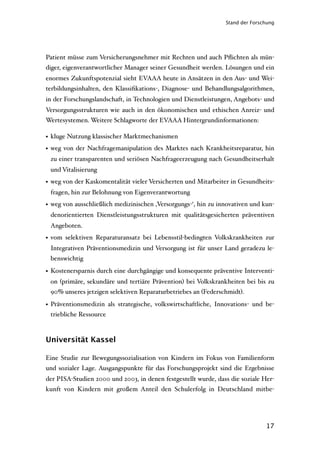 Stand der Forschung




Patient müsse zum Versicherungsnehmer mit Rechten und auch Pﬂichten als mün-
diger, eigenverantwortlicher Manager seiner Gesundheit werden. Lösungen und ein
enormes Zukunftspotenzial sieht EVAAA heute in Ansätzen in den Aus- und Wei-
terbildungsinhalten, den Klassiﬁkations-, Diagnose- und Behandlungsalgorithmen,
in der Forschungslandschaft, in Technologien und Dienstleistungen, Angebots- und
Versorgungsstrukturen wie auch in den ökonomischen und ethischen Anreiz- und
Wertesystemen. Weitere Schlagworte der EVAAA Hintergrundinformationen:

• kluge Nutzung klassischer Marktmechanismen
• weg von der Nachfragemanipulation des Marktes nach Krankheitsreparatur, hin
 zu einer transparenten und seriösen Nachfrageerzeugung nach Gesundheitserhalt
 und Vitalisierung
• weg von der Kaskomentalität vieler Versicherten und Mitarbeiter in Gesundheits-
 fragen, hin zur Belohnung von Eigenverantwortung
• weg von ausschließlich medizinischen ‚Versorgungs-‘, hin zu innovativen und kun-
 denorientierten Dienstleistungsstrukturen mit qualitätsgesicherten präventiven
 Angeboten.
• vom selektiven Reparaturansatz bei Lebensstil-bedingten Volkskrankheiten zur
 Integrativen Präventionsmedizin und Versorgung ist für unser Land geradezu le-
 benswichtig

• Kostenersparnis durch eine durchgängige und konsequente präventive Interventi-
 on (primäre, sekundäre und tertiäre Prävention) bei Volkskrankheiten bei bis zu
 90% unseres jetzigen selektiven Reparaturbetriebes an (Federschmidt).

• Präventionsmedizin als strategische, volkswirtschaftliche, Innovations- und be-
  triebliche Ressource



Universität Kassel

Eine Studie zur Bewegungssozialisation von Kindern im Fokus von Familienform
und sozialer Lage. Ausgangspunkte für das Forschungsprojekt sind die Ergebnisse
der PISA-Studien 2000 und 2003, in denen festgestellt wurde, dass die soziale Her-
kunft von Kindern mit großem Anteil den Schulerfolg in Deutschland mitbe-




                                                                               17
 