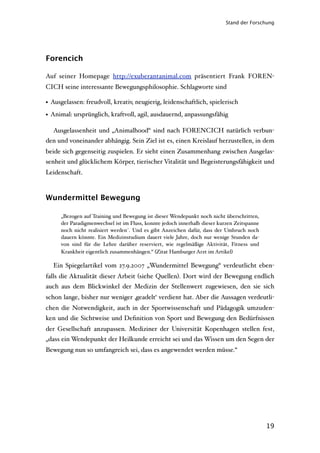 Stand der Forschung




Forencich

Auf seiner Homepage http://exuberantanimal.com präsentiert Frank FOREN-
CICH seine interessante Bewegungsphilosophie. Schlagworte sind

• Ausgelassen: freudvoll, kreativ, neugierig, leidenschaftlich, spielerisch
• Animal: ursprünglich, kraftvoll, agil, ausdauernd, anpassungsfähig

  Ausgelassenheit und „Animalhood“ sind nach FORENCICH natürlich verbun-
den und voneinander abhängig. Sein Ziel ist es, einen Kreislauf herzustellen, in dem
beide sich gegenseitig zuspielen. Er sieht einen Zusammenhang zwischen Ausgelas-
senheit und glücklichem Körper, tierischer Vitalität und Begeisterungsfähigkeit und
Leidenschaft.



Wundermittel Bewegung

     „Bezogen auf Training und Bewegung ist dieser Wendepunkt noch nicht überschritten,
     der Paradigmenwechsel ist im Fluss, konnte jedoch innerhalb dieser kurzen Zeitspanne
     noch nicht realisiert werden´. Und es gibt Anzeichen dafür, dass der Umbruch noch
     dauern könnte. Ein Medizinstudium dauert viele Jahre, doch nur wenige Stunden da-
     von sind für die Lehre darüber reserviert, wie regelmäßige Aktivität, Fitness und
     Krankheit eigentlich zusammenhängen.“ (Zitat Hamburger Arzt im Artikel)

  Ein Spiegelartikel vom 27.9.2007 „Wundermittel Bewegung“ verdeutlicht eben-
falls die Aktualität dieser Arbeit (siehe Quellen). Dort wird der Bewegung endlich
auch aus dem Blickwinkel der Medizin der Stellenwert zugewiesen, den sie sich
schon lange, bisher nur weniger ‚geadelt‘ verdient hat. Aber die Aussagen verdeutli-
chen die Notwendigkeit, auch in der Sportwissenschaft und Pädagogik umzuden-
ken und die Sichtweise und Deﬁnition von Sport und Bewegung den Bedürfnissen
der Gesellschaft anzupassen. Mediziner der Universität Kopenhagen stellen fest,
„dass ein Wendepunkt der Heilkunde erreicht sei und das Wissen um den Segen der
Bewegung nun so umfangreich sei, dass es angewendet werden müsse.“




                                                                                            19
 