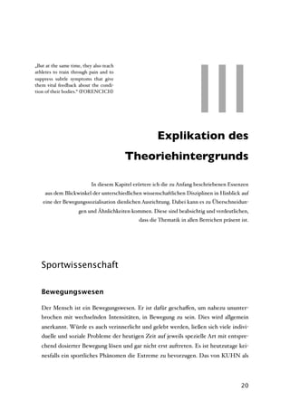 III
„But at the same time, they also teach
athletes to train through pain and to
suppress subtle symptoms that give
them vital feedback about the condi-
tion of their bodies.“ (FORENCICH)




                                                III Explikation des
                                         Theoriehintergrunds

                           In diesem Kapitel erörtere ich die zu Anfang beschriebenen Essenzen
    aus dem Blickwinkel der unterschiedlichen wissenschaftlichen Disziplinen in Hinblick auf
   eine der Bewegungssozialisation dienlichen Ausrichtung. Dabei kann es zu Überschneidun-
                     gen und Ähnlichkeiten kommen. Diese sind beabsichtig und verdeutlichen,
                                               dass die Thematik in allen Bereichen präsent ist.




   Sportwissenschaft


   Bewegungswesen

   Der Mensch ist ein Bewegungswesen. Er ist dafür geschaﬀen, um nahezu ununter-
   brochen mit wechselnden Intensitäten, in Bewegung zu sein. Dies wird allgemein
   anerkannt. Würde es auch verinnerlicht und gelebt werden, ließen sich viele indivi-
   duelle und soziale Probleme der heutigen Zeit auf jeweils spezielle Art mit entspre-
   chend dosierter Bewegung lösen und gar nicht erst auftreten. Es ist heutzutage kei-
   nesfalls ein sportliches Phänomen die Extreme zu bevorzugen. Das von KUHN als




                                                                                            20
 