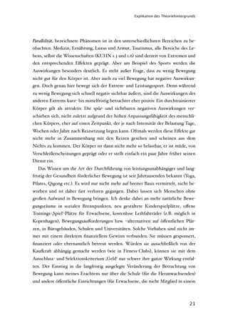 Explikation des Theoriehintergrunds




Para"elität bezeichnete Phänomen ist in den unterschiedlichsten Bereichen zu be-
obachten: Medizin, Ernährung, Luxus und Armut, Tourismus, alle Bereiche des Le-
bens, selbst die Wissenschaften (KUHN 1.3 und 1.6) sind derzeit von Extremen und
den entsprechenden Eﬀekten geprägt. Aber am Beispiel des Sports werden die
Auswirkungen besonders deutlich. Es steht außer Frage, dass zu wenig Bewegung
nicht gut für den Körper ist. Aber auch zu viel Bewegung hat negative Auswirkun-
gen. Doch genau hier bewegt sich der Extrem- und Leistungssport. Denn während
zu wenig Bewegung sich schnell negativ sichtbar äußert, sind die Auswirkungen des
anderen Extrems kurz- bis mittelfristig betrachtet eher positiv. Ein durchtrainierter
Körper gilt als attraktiv. Die spür- und sichtbaren negativen Auswirkungen ver-
schieben sich, nicht zuletzt aufgrund der hohen Anpassungsfähigkeit des menschli-
chen Körpers, eher auf einen Zeitpunkt, der je nach Intensität der Belastung Tage,
Wochen oder Jahre nach Reizsetzung liegen kann. Oftmals werden diese Eﬀekte gar
nicht mehr in Zusammenhang mit den Reizen gesehen und scheinen aus dem
Nichts zu kommen. Der Körper ist dann nicht mehr so belastbar, er ist müde, von
Verschleißerscheinungen geprägt oder er stellt einfach ein paar Jahre früher seinen
Dienst ein.
  Das Wissen um die Art der Durchführung von leistungsunabhängiger und lang-
fristig der Gesundheit förderlicher Bewegung ist seit Jahrtausenden bekannt (Yoga,
Pilates, Qigong etc.). Es wird nur nicht mehr auf breiter Basis vermittelt, nicht be-
worben und ist daher fast verloren gegangen. Dabei lassen sich Menschen ohne
großen Aufwand in Bewegung bringen. Ich denke dabei an mehr natürliche Bewe-
gungsräume in sozialen Brennpunkten, neu gestaltete Kinderspielplätze, oﬀene
Trainings-‚Spiel‘-Plätze für Erwachsene, kostenlose Leihfahrräder (z.B. möglich in
Kopenhagen), Bewegungsauﬀorderungen bzw. –alternativen auf öﬀentlichen Plät-
zen, in Bürogebäuden, Schulen und Universitäten. Solche Vorhaben sind nicht im-
mer mit einem direktem ﬁnanziellem Gewinn verbunden. Sie müssen gesponsert,
ﬁnanziert oder ehrenamtlich betreut werden. Würden sie ausschließlich von der
Kau)raft abhängig gemacht werden (wie in Fitness-Clubs), können sie mit dem
Ausschluss- und Selektionskriterium ‚Geld‘ nur schwer ihre ganze Wirkung entfal-
ten. Der Einstieg in die langfristig ausgelegte Veränderung der Betrachtung von
Bewegung kann meines Erachtens nur über die Schule (für die Heranwachsenden)
und andere öﬀentliche Einrichtungen (für Erwachsene, die nicht Mitglied in einem



                                                                                    21
 