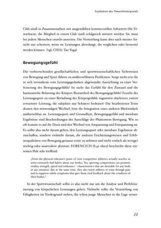 Explikation des Theoriehintergrunds




Club sind) in Zusammenarbeit mit ausgewählten kommerziellen Anbietern (für Er-
wachsene, die Mitglied in einem Club sind) erfolgreich initiiert werden. Sie muss
bei jedem Menschen einzeln ansetzen. Die Vermittlung kann aber nach meiner An-
sicht nur scheitern, wenn sie Leistungen abverlangt, die verglichen oder bewertet
werden können. (vgl. CHIA: Tao Yoga)



Bewegungsgefühl

Die vorherrschenden gesellschaftlichen und sportwissenschaftlichen Sichtweisen
von Bewegung und Sport führen zu unübersehbaren Problemen. Sorgt nicht erst die
in sich versunkene vom Leistungsgedanken abgewandte Ausrichtung zu einer Ver-
feinerung des Bewegungsgefühls? Ist nicht das Gefühl für den Zustand und die
harmonische Belastung des Körpers Bestandteil des Bewegungsgefühls? Erzieht der
Leistungssport zu einer Betäubung des Körpergefühls zugunsten objektiver, extern
erwarteter Leistung, die subjektiv nur Schmerz bedeutet? Die bearbeiteten Texte
deuten den notwendigen Wechsel, bzw. die Integration eines anderen Blickwinkels
unübersehbar an. Leistungssport und Gesundheit, Bewegungsgefühl und messbare
Ergebnisse sind Beschreibungen der Ausschläge des Phänomens Bewegung. Wie so
oft kommt es auf die Dosis und den Wechsel von Anspannung und Entspannung an.
Es sollte also nicht darum gehen, den Leistungssport oder messbare Ergebnisse ab-
zuschaﬀen, sondern vielmehr darum, die anderen Erscheinungsweisen und Erleb-
nisqualitäten von Bewegung genauso ernst zu nehmen und nicht einfach als weniger
wichtig oder unattraktiv abzutun. FORENCICH (S.42 oben) beschreibt diese ext-
remen Pole sehr treﬀend:

     „From the physical educator’s point of view, competitive athletics actually teaches us
     some extremely bad habits about our bodies. Yes, sporting competitions can promote
     vitality, strength, speed and endurance - characteristics that are desirable for any body
     in any situation. But at the same time, they also teach athletes to train through pain
     and to suppress subtle symptoms that give them vital feedback about the condition of
     their bodies.“

  In der Sportwissenschaft sollte es also nicht nur um die Analyse und Perfektio-
nierung von körperlichen Leistungen gehen. Vielmehr sollte die Vermittlung von
Fähigkeiten im Vordergrund stehen, die schon junge Menschen in die Lage verset-




                                                                                                 22
 