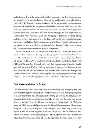 Explikation des Theoriehintergrunds




und dabei von denen, die weiter sind, induktiv unterstützt werden. Ein wünschens-
werter und erstrebenswerter Prozess führt zur Entwicklung der eigenen Persönlich-
keit (DWECK: Mindset), des eigenen Potentials für ein gesundes, qualitatives und
lebenswertes, individuelles und gemeinschaftliches Leben und damit auch zur Ent-
wicklung einer kollektiven Persönlichkeit. An dieser Stelle ist der Übergang zum
Glauben nicht weit, denn er ist eine der Vorraussetzungen für den Beginn und das
Durchhalten eines Prozesses. Sport und Bewegung in Form von Training, Übung
und Spiel versetzt den Menschen in die Lage, sich auf die unterschiedlichsten An-
forderungen des Lebens als Individuum und Mitglied einer Gesellschaft vorzuberei-
ten und sie zu bestehen. Gleichzeitig lässt sich das ‚Wunder‘ des Prozessartigen und
des Lebens permanent am eigenen Stück Natur erleben.
  In der Zeitschrift FOCUS 34/2007 wird in dem Artikel „Laufen fürs Merken“ aus
medizinischer Sicht die Bedeutung von Bewegung für das menschliche Gehirn be-
tont. Demnach trainiert körperliche Aktivität das Gehirn besser als geistige Aktivi-
tät (Zitat HOLLMANN, Deutsche Sporthochschule Köln). Eine Studie von
HILLMANN widerlegt demnach nicht nur, dass „Sportskanonen“ weniger intelli-
gent sind, sie wird als Plädoyer dafür genannt, den Schulsport deutlich auszuweiten.
Abschließend wird aber auch betont, dass es eben nicht nur auf das Bewegen an-
kommt, sondern auch auf die Ausnutzung der durch Bewegung verbesserten Lern-
fähigkeit. Lernen und Bewegung stehen also unmittelbar in Zusammenhang.



Das sensomotorische Prinzip

Die Sensomotorik lehrt die Einheit von Wahrnehmung und Bewegung. Jede Sin-
neswahrnehmung führt demnach zu einer Bewegung und jede Bewegung wiederum
zu einem veränderten Reiz. Dieses einfache Prinzip gilt von der Muskelzelle, als der
kleinsten Einheit der menschlichen Motorik, bis hin zum Bewegen des ganzen
Körpers. Auf der Ebene der kleinsten motorischen Einheit ﬁndet die Wahrneh-
mung mit Hilfe von Muskelspindeln und des Golgi-Sehnenapparates (Muskelspan-
nung) statt. Die Weiterleitung und Verarbeitung der durch Bewegung produzierten
Signale sowie die darauf folgende Reaktion erfolgt über die Nervenzellen. Ge-
schieht dies bewusst unter Beteiligung des Gehirns, spricht man vom sensomotori-
schen Nervensystem, unbewusst arbeitet das vegetative Nervensystem. Diese Ver-



                                                                                   25
 