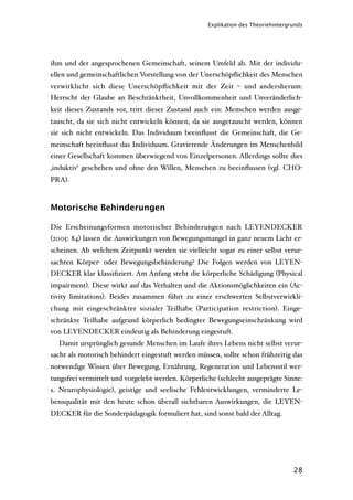Explikation des Theoriehintergrunds




ihm und der angesprochenen Gemeinschaft, seinem Umfeld ab. Mit der individu-
ellen und gemeinschaftlichen Vorstellung von der Unerschöpﬂichkeit des Menschen
verwirklicht sich diese Unerschöpﬂichkeit mit der Zeit – und andersherum:
Herrscht der Glaube an Beschränktheit, Unvollkommenheit und Unveränderlich-
keit dieses Zustands vor, tritt dieser Zustand auch ein: Menschen werden ausge-
tauscht, da sie sich nicht entwickeln können, da sie ausgetauscht werden, können
sie sich nicht entwickeln. Das Individuum beeinﬂusst die Gemeinschaft, die Ge-
meinschaft beeinﬂusst das Individuum. Gravierende Änderungen im Menschenbild
einer Gesellschaft kommen überwiegend von Einzelpersonen. Allerdings sollte dies
‚induktiv‘ geschehen und ohne den Willen, Menschen zu beeinﬂussen (vgl. CHO-
PRA).



Motorische Behinderungen

Die Erscheinungsformen motorischer Behinderungen nach LEYENDECKER
(2005: 84) lassen die Auswirkungen von Bewegungsmangel in ganz neuem Licht er-
scheinen. Ab welchem Zeitpunkt werden sie vielleicht sogar zu einer selbst verur-
sachten Körper- oder Bewegungsbehinderung? Die Folgen werden von LEYEN-
DECKER klar klassiﬁziert. Am Anfang steht die körperliche Schädigung (Physical
impairment). Diese wirkt auf das Verhalten und die Aktionsmöglichkeiten ein (Ac-
tivity limitations). Beides zusammen führt zu einer erschwerten Selbstverwirkli-
chung mit eingeschränkter sozialer Teilhabe (Participation restriction). Einge-
schränkte Teilhabe aufgrund körperlich bedingter Bewegungseinschränkung wird
von LEYENDECKER eindeutig als Behinderung eingestuft.
  Damit ursprünglich gesunde Menschen im Laufe ihres Lebens nicht selbst verur-
sacht als motorisch behindert eingestuft werden müssen, sollte schon frühzeitig das
notwendige Wissen über Bewegung, Ernährung, Regeneration und Lebensstil wer-
tungsfrei vermittelt und vorgelebt werden. Körperliche (schlecht ausgeprägte Sinne:
s. Neurophysiologie), geistige und seelische Fehlentwicklungen, verminderte Le-
bensqualität mit den heute schon überall sichtbaren Auswirkungen, die LEYEN-
DECKER für die Sonderpädagogik formuliert hat, sind sonst bald der Alltag.




                                                                                  28
 
