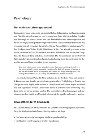 Explikation des Theoriehintergrunds




Psychologie


Der optimale Leistungszustand

Erstaunlicherweise weisen die wissenschaftlichen Erkenntnisse in Zusammenhang
mit Flow (die mentalen Aspekte von Leistung) und Zone (die körperlichen Aspekte
von Leistung) auf einen Zustand hin, der Ähnlichkeiten mit Erfahrungen hat, die
bisher als religiös oder spirituell eingestuft wurden. Diese Zustände treten dann auf,
wenn ein Mensch etwas tut, das er liebt. Dieser Zustand führt wiederum zum Ver-
lust des Egos, zum Verlust des Gefühls für das Selbst. Der Mensch geht dann in der
Sache, die er tut auf! Auf der anderen Seite führt Selbstliebe zum Verlust der Fähig-
keit, die Zustände Flow und Zone zu erreichen. Die Konzentration auf die Umwelt
führt zum Erwünschtesten aller Zustände, gleichzeitig muss die Motivation für die-
ses Tun aus dem Menschen selbst heraus kommen:

     „For most athletes, that means going back to the basics, re-sensitizing themselves to
     the joy accociated with the successful execution of a skill, independent of wether or
     not you win or lose. Focus on improving self-control and Stopp worrying about con-
     trolling others.“ (NIDEFFER: Getting Into The Optimal Performance State).

  Ein entscheidender Punkt für Flow und Zone ist die Freiheit. Pläne und Kontrol-
le können meiner Ansicht nach nicht den gewünschten Erfolg bringen. Dies ist der
Navigation beim Segeln nicht unähnlich. Ohne Zweifel sollte beim Segeln mit Wind
ein Ziel angesteuert werden. Aber wann welche Kurskorrekturen notwendig sind,
kann nicht im Voraus geplant werden. Die kontrollierten Kursänderungen und Ma-
növer unter allen möglichen Umständen können jedoch geübt und trainiert werden.



Bewusstheit durch Bewegung

FELDENKRAIS (2004: 58 ff.) empfiehlt die Korrektur von Bewegungen als den besten
Weg, das Wachsein zu beeinflussen. Das begründet er wie folgt:


• Das Nervensystem ist vorwiegend mit Bewegung beschäftigt
• Die Qualität von Bewegung ist leichter zu erkennen




                                                                                             29
 