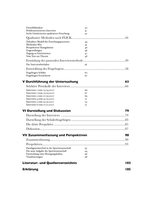 Einzelfallanalyse!                                                  40
    Problemzentriertes Interview!                                       41
    Sechs Gütekriterien qualitativer Forschung!                         42
    Qualitative Methoden nach FLICK
...................................................................44
    Zirkuläres Modell des Forschungsprozesses!                          44
    Methoden-Mix!                                                       45
    Perspektiven-Triangulation!                                         46
    Fragestellungen!                                                    46
    Zugang zu Institutionen!                                            47
    Vom Text zur Theorie!                                               48
    Ermittlung der passenden Interviewmethode
.....................................................49
    Der Interviewleitfaden!                                             56
    Entwicklung des Fragebogens
.............................................................................58
    Fragebogen Schüler!                                                 60
    Fragebogen Erwachsene!                                              62

V Durchführung der Untersuchung	

                                                                         63
  Selektive Protokolle der Interviews
.....................................................................66
    Interview 1 vom 03.09.2007!                                         66
    Interview 2 vom 03.09.2007!                                         67
    Interview 3 vom 07.09.2007!                                         69
    Interview 4 vom 23.09.2007!                                         72
    Interview 5 vom 25.09.2007!                                         74
    Interview 6 vom 07.10.2007!                                         75

VI Darstellung und Diskussion	

                                                                                         79
  Darstellung der Interviews 
.................................................................................79
  Darstellung der Schülerfragebögen
....................................................................83
  Die dritte Perspektive
..........................................................................................85
  Diskussion
............................................................................................................87

VII Zusammenfassung und Perspektiven	

                                                                                90
  Zusammenfassung
      ...............................................................................................90
  Perspektiven
              .........................................................................................................93
    Paradigmenwechsel in der Sportwissenschaft!                         93
    Die neue Aufgabe der Sportwissenschaft!                             94
    Entwicklung einer Bewegungskultur!                                  96
    Visualisierungen!                                                   98

Literatur- und Quellenverzeichnis	

                                                                                  103

Erklärung	

                                                                                                          105




                                                                                                                              3
 