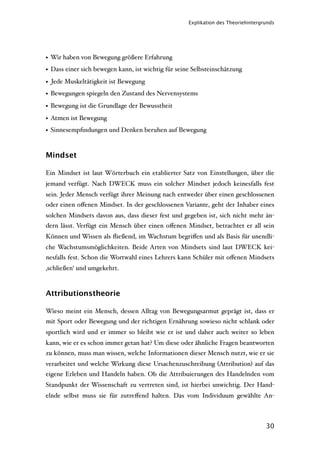 Explikation des Theoriehintergrunds




• Wir haben von Bewegung größere Erfahrung
• Dass einer sich bewegen kann, ist wichtig für seine Selbsteinschätzung
• Jede Muskeltätigkeit ist Bewegung
• Bewegungen spiegeln den Zustand des Nervensystems
• Bewegung ist die Grundlage der Bewusstheit
• Atmen ist Bewegung
• Sinnesempﬁndungen und Denken beruhen auf Bewegung


Mindset

Ein Mindset ist laut Wörterbuch ein etablierter Satz von Einstellungen, über die
jemand verfügt. Nach DWECK muss ein solcher Mindset jedoch keinesfalls fest
sein. Jeder Mensch verfügt ihrer Meinung nach entweder über einen geschlossenen
oder einen oﬀenen Mindset. In der geschlossenen Variante, geht der Inhaber eines
solchen Mindsets davon aus, dass dieser fest und gegeben ist, sich nicht mehr än-
dern lässt. Verfügt ein Mensch über einen oﬀenen Mindset, betrachtet er all sein
Können und Wissen als ﬂießend, im Wachstum begriﬀen und als Basis für unendli-
che Wachstumsmöglichkeiten. Beide Arten von Mindsets sind laut DWECK kei-
nesfalls fest. Schon die Wortwahl eines Lehrers kann Schüler mit oﬀenen Mindsets
‚schließen‘ und umgekehrt.



Attributionstheorie

Wieso meint ein Mensch, dessen Alltag von Bewegungsarmut geprägt ist, dass er
mit Sport oder Bewegung und der richtigen Ernährung sowieso nicht schlank oder
sportlich wird und er immer so bleibt wie er ist und daher auch weiter so leben
kann, wie er es schon immer getan hat? Um diese oder ähnliche Fragen beantworten
zu können, muss man wissen, welche Informationen dieser Mensch nutzt, wie er sie
verarbeitet und welche Wirkung diese Ursachenzuschreibung (Attribution) auf das
eigene Erleben und Handeln haben. Ob die Attribuierungen des Handelnden vom
Standpunkt der Wissenschaft zu vertreten sind, ist hierbei unwichtig. Der Hand-
elnde selbst muss sie für zutreﬀend halten. Das vom Individuum gewählte An-



                                                                                   30
 