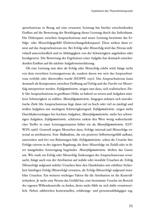 Explikation des Theoriehintergrunds




spruchsniveau in Bezug auf eine erwartete Leistung hat hierbei entscheidenden
Einﬂuss auf die Bewertung der Bewältigung dieser Leistung durch das Individuum.
Die Diskrepanz zwischen Anspruchsniveau und neuer Leistung bestimmt das Er-
folgs- oder Misserfolgsgefühl (Zielerreichungsdiskrepanz). Diese wirken dann er-
neut auf das Anspruchsniveau ein. Bei Erfolg oder Misserfolg wird das Niveau indi-
viduell unterschiedlich und in Abhängigkeit von der Schwierigkeit angehoben oder
herabgesetzt. Die Bewertung des Ergebnisses einer Aufgabe hat demnach entschei-
denden Einﬂuss auf die nächste Aufgabeneinschätzung.
  Ob eine Leistung nun aber als Erfolg oder Misserfolg erlebt wird, hängt nicht
von dem erreichten Leistungsniveau ab, sondern davon wie weit das Anspruchsni-
veau verfehlt oder übertroﬀen wurde (HOPPE 1930). Das Anspruchsniveau kann
demnach als Kompromiss zwischen Hoﬀnung auf Erfolg und der Furcht vor Misser-
folg interpretiert werden. Erfolgsmotivierte neigen nun dazu, sich realistischere Zie-
le (ihr Anspruchsniveau in grei'arer Höhe zu halten) zu setzen und Aufgaben mitt-
lerer Schwierigkeit zu wählen. Misserfolgsmotivierte hingegen nehmen sich unrealis-
tische Ziele (ihr Anspruchsniveau liegt dann viel zu hoch oder viel zu niedrig) und
wollen Aufgaben mit niedrigem Schwierigkeitsgrad. Erfolgsmotivierte zeigen mehr
Durchhaltevermögen bei leichten Aufgaben, Misserfolgsmotivierte mehr bei schwie-
rigen Aufgaben. Erfolgsmotivierte schätzten zudem den Wert wenig wahrscheinli-
cher Treﬀer in einer Leistungssituation höher ein als Misserfolgsmotivierte (LIT-
WIN 1966). Generell neigen Menschen dazu, Erfolge internal und Misserfolge ex-
ternal zu attribuieren. Eine Maßnahme, die ein positives Selbstwertgefühl au'aut,
unterstützt und frei von Belastungen hält. Erfolgsmotivierte sehen die Ursache ihre
Erfolge extrem in der eigenen Begabung, die ihrer Misserfolge im Zufall oder in ih-
rer mangelnden Anstrengung begründet. Misserfolgsmotivierte drehen das Ganze
um. Wie stark ein Erfolg oder Misserfolg Änderungen des Anspruchsniveaus verur-
sacht, hängt auch von der Attribution auf stabile oder instabile Ursachen ab. Erfolg
(Misserfolg) aufgrund stabiler Ursachen lässt den Handelnden mit erhöhter Sicher-
heit künftigen Erfolg (Misserfolg) erwarten, als Erfolg (Misserfolg) aufgrund insta-
biler Ursachen. Ein weiterer wichtiger Faktor für die Attribution ist die Kontroll-
ierbarkeit. Je mehr eine Person das Gefühl hat, eine bestimmte Ursache im Bereich
der eigenen Willenskontrolle zu ﬁnden, desto mehr fühlt sie sich dafür verantwort-
lich. Neben zahlreichen kontextuellen, erfahrungs- und personenabhängigen sog.



                                                                                    31
 