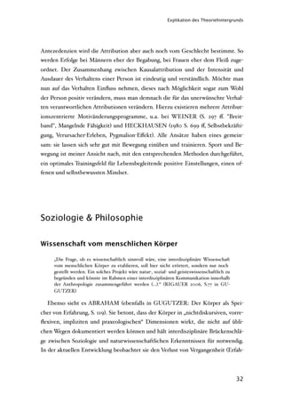 Explikation des Theoriehintergrunds




Antezedenzien wird die Attribution aber auch noch vom Geschlecht bestimmt. So
werden Erfolge bei Männern eher der Begabung, bei Frauen eher dem Fleiß zuge-
ordnet. Der Zusammenhang zwischen Kausalattribution und der Intensität und
Ausdauer des Verhaltens einer Person ist eindeutig und verständlich. Möchte man
nun auf das Verhalten Einﬂuss nehmen, dieses nach Möglichkeit sogar zum Wohl
der Person positiv verändern, muss man demnach die für das unerwünschte Verhal-
ten verantwortlichen Attributionen verändern. Hierzu existieren mehrere Attribut-
ionszentrierte Motivänderungsprogramme, u.a. bei WEINER (S. 297 ﬀ. "Breit-
band", Mangelnde Fähigkeit) und HECKHAUSEN (1980 S. 699 ﬀ, Selbstbekräfti-
gung, Verursacher-Erleben, Pygmalion-Eﬀekt). Alle Ansätze haben eines gemein-
sam: sie lassen sich sehr gut mit Bewegung einüben und trainieren. Sport und Be-
wegung ist meiner Ansicht nach, mit den entsprechenden Methoden durchgeführt,
ein optimales Trainingsfeld für Lebensbegleitende positive Einstellungen, einen of-
fenen und selbstbewussten Mindset.




Soziologie & Philosophie

Wissenschaft vom menschlichen Körper

     „Die Frage, ob es wissenschaftlich sinnvoll wäre, eine interdisziplinäre Wissenschaft
     vom menschlichen Körper zu etablieren, soll hier nicht erörtert, sondern nur noch
     gestellt werden. Ein solches Projekt wäre natur-, sozial- und geisteswissenschaftlich zu
     begründen und könnte im Rahmen einer interdisziplinären Kommunikation innerhalb
     der Anthropologie zusammengeführt werden (…).“ (RIGAUER 2006, S.77 in GU-
     GUTZER)

  Ebenso sieht es ABRAHAM (ebenfalls in GUGUTZER: Der Körper als Spei-
cher von Erfahrung, S. 119). Sie betont, dass der Körper in „nichtdiskursiven, vorre-
ﬂexiven, impliziten und praxeologischen“ Dimensionen wirkt, die nicht auf übli-
chen Wegen dokumentiert werden können und hält interdisziplinäre Brückenschlä-
ge zwischen Soziologie und naturwissenschaftlichen Erkenntnissen für notwendig.
In der aktuellen Entwicklung beobachtet sie den Verlust von Vergangenheit (Erfah-




                                                                                                32
 