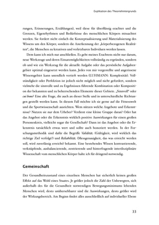 Explikation des Theoriehintergrunds




rungen, Erinnerungen, Erzählungen), weil diese für überﬂüssig erachtet und die
Grenzen, Eigenrhythmen und Bedürfnisse des menschlichen Körpers missachtet
werden. Sie fordert nicht einfach die Konzeptualisierung und Materialisierung des
Wissens um den Körper, sondern die Anerkennung der „körperbezogenen Realitä-
ten“, die Menschen zu kreativen und verletzbaren Individuen werden lassen.
  Dem kann ich mich nur anschließen. Es geht meines Erachtens nicht nur darum,
neue Werkzeuge und deren Einsatzmöglichkeiten vollständig zu ergründen, sondern
ob und wie ein Werkzeug für die aktuelle Aufgabe oder das persönliche Aufgaben-
gebiet optimal eingesetzt werden kann. Jedes von mir vorgestellte und angerissene
Wissensgebiet kann unendlich vertieft werden (LUHMANN: Komplexität). Voll-
ständigkeit oder Perfektion ist jedoch nicht möglich und nicht gefordert, sondern
vielmehr die sinnvolle und zu Ergebnissen führende Kombination oder Kompositi-
on der bekannten und zu beherrschenden Elemente dieser Gebiete. „Sinnvoll“ oder
cui bono? Eine alte Frage, die auch an dieser Stelle und in unterschiedliche Richtun-
gen gestellt werden kann. In diesem Fall möchte ich sie gerne auf die Fitnesswelt
und die Sportwissenschaft ausrichten. Wem nützen welche Angebote und Erkennt-
nisse? Nutzen sie nur dem Urheber? Verdient eine kleine Gruppe daran? Oder hat
das Angebot oder die Erkenntnis wirklich positive Auswirkungen für einen großen
Personenkreis, vielleicht sogar die Gesellschaft? Dann ist das Angebot oder die Er-
kenntnis tatsächlich etwas wert und sollte auch honoriert werden. In der For-
schungsmethodik sind dafür die Begriﬀe Validität (Gültigkeit, wird wirklich das
richtige Ziel verfolgt?) und Reliabilität (Messgenauigkeit, das was erreicht werden
soll, wird zuverlässig erreicht) bekannt. Eine bestehendes Wissen kontrastierende,
verknüpfende, ausbalancierende, zentrierende und hinterfragende interdisziplinäre
Wissenschaft vom menschlichen Körper halte ich für dringend notwendig.



Gemeinschaft

Der Gesundheitszustand eines einzelnen Menschen hat sicherlich keinen großen
Eﬀekt auf das Wohl eines Staates. Je größer jedoch die Zahl der Unbewegten, sich
außerhalb des für die Gesundheit notwendigen Bewegungsminimums lebenden
Menschen wird, desto unübersehbarer sind die Auswirkungen, desto größer wird
der Wirkungsbereich. Am Beginn ﬁndet alles ausschließlich auf individueller Ebene



                                                                                    33
 