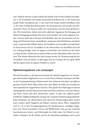 Explikation des Theoriehintergrunds




statt. Danach wird das soziale Umfeld, die Familie (viele kranke Familien beeinﬂus-
sen >), die Gemeinde (viele kranke Gemeinden beeinﬂussen die >), die Stadt (viele
kranke Städte beeinﬂussen das >), das Land (viele kranke Länder beeinﬂussen den
>), der Staat in Mitleidenschaft gezogen. Die Konsequenzen sind sozialer und öko-
nomischer Natur, die Kosten treﬀen die Unternehmen und den Staat gleicherma-
ßen. Wie beschrieben, ﬁnden sich leicht zahlreiche Argumente für Bewegung und
früheste Bewegungserziehung. Dass diese nicht beachtet oder nicht umgesetzt wer-
den, wird nur durch den Umstand nachvollziehbar, dass die Investitionen in Erzie-
hung und Prävention keine unmittelbaren und genau nachvollziehbaren und damit
nicht zu platzierenden Eﬀekte haben. Die Parallelen zur Gesundheit auf individuel-
ler Ebene bieten sich an: Gesundheit ist die Abwesenheit von Krankheit und wird
erst richtig gewürdigt, wenn sie langsam verschwindet oder Schmerzen das Leben
zur Qual machen. Daran kann in beiden Fällen nur das Individuum selbst etwas än-
dern. Wie können Menschen also dazu bewegt werden, die Verantwortung für ihre
Gesundheit nicht auf andere zu übertragen und die Ursachen für das eigene Wohl
und das eigene Leben im eigenen Verhalten zu sehen?



Optimierungsdruck von Leistungen

Herrscht besonders in der Sportwissenschaft der Optimierungsdruck von Leistun-
gen und messbaren Ergebnissen vor, so ist die Fitness-Industrie bestimmt vom Dik-
tat der Gewinnoptimierung. Oftmals macht diese Industrie sich damit zum Sklaven
grotesker Trends. Beide Felder leiden unter dem Diktat der Zahl, dem Gradmesser
eines kapitalistisch ausgerichteten Systems. Aber gerade die Erfahrungen in diesem
Spannungsfeld zwischen Sportwissenschaft und Fitness-Industrie, zwischen Theorie
und Praxis, lassen nach dem ‚Dazwischen‘ suchen. Es gibt eine implizite gesell-
schaftliche Aufgabenstellung (die Lösung oder zumindest Reduzierung gesellschaft-
licher Probleme), die oﬀensichtlich nicht durch die Polarisierungen gelöst werden
kann, sondern durch Ausgleich und Balance zwischen diesen Polen. Ausgedrückt
wird sie z.B. in den Vorsorgeprogrammen der Krankenkassen, unzähligen Ratge-
bern zum Thema Gesundheit, Fitness und Wohlbeﬁnden oder gar den sicherlich
beachtenswerten Lebens- und Glücksregeln des Dalai Lama. Der Bedarf ist zwei-
felsfrei vorhanden. In der Schule und bei der Sportlehrerausbildung wird er noch



                                                                                  34
 