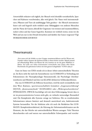 Explikation des Theoriehintergrunds




Artenvielfalt reduziert sich täglich, der Mensch wird ebenfalls vereinheitlicht, Spra-
chen und Kulturen verschwinden, alles wird gleich. Die Natur wird instrumentali-
siert, Pﬂanzen und Tiere als unabhängige Teile gesehen – der Mensch instrumenta-
lisiert sich und begreift nicht wirklich seine Abhängigkeit von anderen Menschen
und der Natur als Ganzes; überall der Gegensatz von trennen und zusammenführen,
isoliert sehen und das Ganze begreifen. Kommen wir wirklich weiter, wenn wir die
Welt und uns nur in den Details betrachten und darüber das Ganze vergessen? (Vgl.
HORKHEIMER/ADORNO)




Theorieansatz

     „Erst wenn sich die Schüler zu einer Gruppe zusammenschlössen und ihr Wissen mit-
     einander teilten, konnten die höchsten Kräfte in ihnen befreit werden. Behielt jemand
     auf selbstsüchtige Weise sein Wissen für sich, konnten sie nie die ganze Wahrheit er-
     fahren. Im Laufe von vielen Generationen verwechselte man immer öfter kleine
     Bruchstücke der geheimsten Lehren mit dem ganzen Lehrgebäude.“ (CHIA 1989:51)

  Ganz im Sinne von CHIA wende ich in dieser Arbeit unterschiedliche Theorien
an. Im Kern steht für mich die Systemtheorie von LUHMANN in Verbindung mit
Erkenntnissen der Neurophysiologie (Sensomotorik), der Psychologie (Attribut-
ionstheorie und Mindset) und den von KLAFKI deﬁnierten Schlüsselproblemen.
  Das was LUHMANN als Diﬀerenz bezeichnet, wird für mich verständlicher mit
dem Wort Kontrast; sportwissenschaftlich formuliert „Gegensatzerfahrung“
(HOTZ), „Kontrastmethode“ (SCHNABEL) oder „Widerspruchseinheiten“
(PÖHLMANN). DWECK beschäftigt sich mit dem Fehlerumgang, betont dass es
sie im prozessorientierten Lernen nicht gibt, sie vielmehr notwendiger Bestandteil
sind. Die Komplexität aller Systeme zwingt zur Selektion. Die zu verarbeitenden
Informationen müssen limitiert und dennoch ausreichend sein, funktionierende
Systeme herzustellen. Vor der Selektion sehe ich noch die Reduktion (bei LUH-
MANN: Komplexitätsreduktion), die Kürzung der Informationslieferanten um die
Elemente, die das Gleiche mit unterschiedlichen Worten aussagen. Viele Theorien
überschneiden sich und nutzen nur unterschiedliche Schwerpunkte und verschie-




                                                                                             37
 