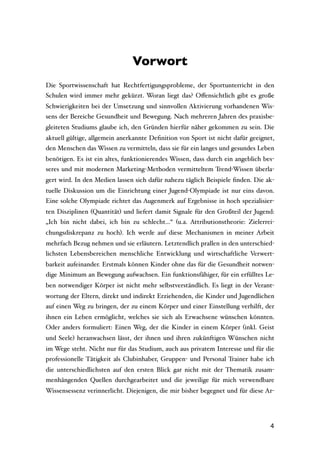 Vorwort
Die Sportwissenschaft hat Rechtfertigungsprobleme, der Sportunterricht in den
Schulen wird immer mehr gekürzt. Woran liegt das? Oﬀensichtlich gibt es große
Schwierigkeiten bei der Umsetzung und sinnvollen Aktivierung vorhandenen Wis-
sens der Bereiche Gesundheit und Bewegung. Nach mehreren Jahren des praxisbe-
gleiteten Studiums glaube ich, den Gründen hierfür näher gekommen zu sein. Die
aktuell gültige, allgemein anerkannte Deﬁnition von Sport ist nicht dafür geeignet,
den Menschen das Wissen zu vermitteln, dass sie für ein langes und gesundes Leben
benötigen. Es ist ein altes, funktionierendes Wissen, dass durch ein angeblich bes-
seres und mit modernen Marketing-Methoden vermitteltem Trend-Wissen überla-
gert wird. In den Medien lassen sich dafür nahezu täglich Beispiele ﬁnden. Die ak-
tuelle Diskussion um die Einrichtung einer Jugend-Olympiade ist nur eins davon.
Eine solche Olympiade richtet das Augenmerk auf Ergebnisse in hoch spezialisier-
ten Disziplinen (Quantität) und liefert damit Signale für den Großteil der Jugend:
„Ich bin nicht dabei, ich bin zu schlecht…“ (u.a. Attributionstheorie: Zielerrei-
chungsdiskrepanz zu hoch). Ich werde auf diese Mechanismen in meiner Arbeit
mehrfach Bezug nehmen und sie erläutern. Letztendlich prallen in den unterschied-
lichsten Lebensbereichen menschliche Entwicklung und wirtschaftliche Verwert-
barkeit aufeinander. Erstmals können Kinder ohne das für die Gesundheit notwen-
dige Minimum an Bewegung aufwachsen. Ein funktionsfähiger, für ein erfülltes Le-
ben notwendiger Körper ist nicht mehr selbstverständlich. Es liegt in der Verant-
wortung der Eltern, direkt und indirekt Erziehenden, die Kinder und Jugendlichen
auf einen Weg zu bringen, der zu einem Körper und einer Einstellung verhilft, der
ihnen ein Leben ermöglicht, welches sie sich als Erwachsene wünschen könnten.
Oder anders formuliert: Einen Weg, der die Kinder in einem Körper (inkl. Geist
und Seele) heranwachsen lässt, der ihnen und ihren zukünftigen Wünschen nicht
im Wege steht. Nicht nur für das Studium, auch aus privatem Interesse und für die
professionelle Tätigkeit als Clubinhaber, Gruppen- und Personal Trainer habe ich
die unterschiedlichsten auf den ersten Blick gar nicht mit der Thematik zusam-
menhängenden Quellen durchgearbeitet und die jeweilige für mich verwendbare
Wissensessenz verinnerlicht. Diejenigen, die mir bisher begegnet und für diese Ar-




                                                                                 4
 