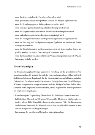 Methodischer Ansatz




• wenn das Vorverständnis des Forschers oﬀen gelegt wird
• wenn grundsätzlich auch introspektives Material zur Analyse zugelassen wird
• wenn der Forschungsprozess als Interaktion betrachtet wird
• wenn auch eine ganzheitliche Gegenstandsauﬀassung sichtbar wird
• wenn der Gegenstand auch in seinem historischen Kontext gesehen wird
• wenn an konkreten praktischen Problemen angeknüpft wird
• wenn die Verallgemeinerbarkeit der Ergebnisse argumentativ begründet wird
• wenn zur Stützung und Verallgemeinerung der Ergebnisse auch induktive Verfah-
  ren zugelassen werden

• wenn die Gleichförmigkeit im Gegenstandsbereich mit kontextuellen Regeln ab-
 gebildet werden, ein starrer Gesetzesbegriﬀ vermieden wird
• wenn durch qualitative Analyseschritte die Voraussetzungen für sinnvolle Quanti-
 ﬁzierungen bedacht wurden.



Einzelfallanalyse

Ein Untersuchungsplan (Design) qualitativer Forschung ist die grundsätzliche Un-
tersuchungsanlage. Er umfasst (formal) das Untersuchungsziel und -ablauf und stellt
als Rahmenbedingung Regeln auf, die die Kommunikationsmöglichkeiten zwischen
Proband und Forscher wesentlich bestimmen. Grundgedanke der Einzelfallanalyse:
Während des gesamten Analysenprozesses soll der Rückgriﬀ auf den Fall in seiner
Ganzheit und Komplexität erhalten bleiben, um so zu genaueren und tiefgreifende-
ren Ergebnissen zu gelangen.

• Formulierung der Fragestellung. Was soll mit der Fallanalyse bezweckt werden?
• Falldeﬁnition. Was soll als Fall gelten? Extremfälle, Idealtypen, häuﬁge oder be-
  sonders seltene Fälle, Grenzfälle, theoretisch interessante Fälle. Die Bestimmung
 des Falles und dann auch des Materials, das an dem einzelnen Fall untersucht wer-
 den soll, hängen von der Fragestellung ab.
• Bestimmung der speziﬁschen Methoden, Materialsammlung




                                                                                  40
 