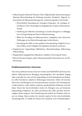 Methodischer Ansatz




• Au'ereitung des Materials (Tonband, Video, Fallprotokolle), Kommentierung des
  Materials (Kontextbindung der Erhebung, besondere Eindrücke). Folgende Ar-
 beitsschritte der Fallzusammenfassung und -strukturierung haben sich bewährt:
     • Übersichtliche Darstellung der wichtigsten Eckpunkte, z.B. wichtigste Le-
       bensdaten in ihrer Chronologie bei biographischen Analysen Fallzusammen-
       fassung
     • Gliederung des Materials, Einordnung in einzelne Kategorien in Abhängig-
       keit von Fragestellung und Theorie Fallstrukturierung
     • Bilden die Grundlage der Fallinterpretation, ermöglichen, dass schrittweise
       Erklärungen an das Material herangetragen werden können.

     • Einordnung des Falles in einen größeren Zusammenhang. Vergleich mit an-
       deren Fällen, um die Gültigkeit der Ergebnisse abschätzen zu können.

• Vorgehensweise: Fragestellung, Falldeﬁnition, Materialsammlung, Au'ereitung,
  Falleinordnung.

• Hauptproblem biographischer Fallanalysen: subjektive Verzerrung der Daten.
• Weitere Personen befragen, andere Informationsquellen hinzuziehen usw. zur Ob-
  jektivierung.



Problemzentriertes Interview

Unter dem problemzentrierten Interview werden nach MAYRING alle Formen der
oﬀenen, halbstrukturierten Befragung zusammengefasst. Der sprachliche Zugang
sollte so gewählt sein, dass sich die Fragestellung vor dem Hintergrund vom Befrag-
ten selbst formulierter subjektiver Bedeutungen kontrastiert. Dabei soll zwischen
Interviewer und Befragtem eine Vertrauenssituation entstehen. Die Forschung soll-
te dabei konkrete, vorher objektiv analysierte gesellschaftliche Problemen zum Ziel
haben. Durch den Interviewleitfaden werden die Befragten zwar auf bestimmte
Fragestellungen hingeleitet. Sie sollen und können aber oﬀen und ohne Antwort-
vorgaben darauf reagieren. Die Formulierung und Analyse des Problems steht im-
mer am Anfang. Daraus werden die zentralen Aspekte für den Interviewleitfaden
zusammengestellt. Er enthält die Themen des Gesprächs sowie Formulierungsvor-




                                                                                41
 