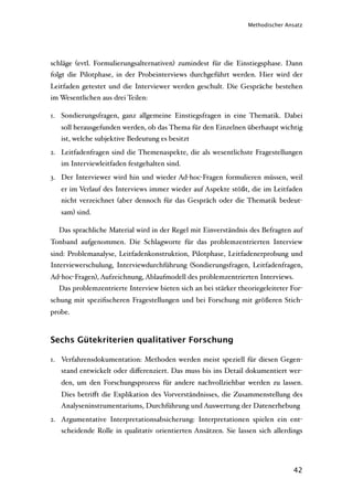 Methodischer Ansatz




schläge (evtl. Formulierungsalternativen) zumindest für die Einstiegsphase. Dann
folgt die Pilotphase, in der Probeinterviews durchgeführt werden. Hier wird der
Leitfaden getestet und die Interviewer werden geschult. Die Gespräche bestehen
im Wesentlichen aus drei Teilen:

1. Sondierungsfragen, ganz allgemeine Einstiegsfragen in eine Thematik. Dabei
   soll herausgefunden werden, ob das Thema für den Einzelnen überhaupt wichtig
   ist, welche subjektive Bedeutung es besitzt
2. Leitfadenfragen sind die Themenaspekte, die als wesentlichste Fragestellungen
   im Interviewleitfaden festgehalten sind.
3. Der Interviewer wird hin und wieder Ad-hoc-Fragen formulieren müssen, weil
   er im Verlauf des Interviews immer wieder auf Aspekte stößt, die im Leitfaden
   nicht verzeichnet (aber dennoch für das Gespräch oder die Thematik bedeut-
   sam) sind.

  Das sprachliche Material wird in der Regel mit Einverständnis des Befragten auf
Tonband aufgenommen. Die Schlagworte für das problemzentrierten Interview
sind: Problemanalyse, Leitfadenkonstruktion, Pilotphase, Leitfadenerprobung und
Interviewerschulung, Interviewdurchführung (Sondierungsfragen, Leitfadenfragen,
Ad-hoc-Fragen), Aufzeichnung, Ablaufmodell des problemzentrierten Interviews.
  Das problemzentrierte Interview bieten sich an bei stärker theoriegeleiteter For-
schung mit speziﬁscheren Fragestellungen und bei Forschung mit größeren Stich-
probe.



Sechs Gütekriterien qualitativer Forschung

1. Verfahrensdokumentation: Methoden werden meist speziell für diesen Gegen-
   stand entwickelt oder diﬀerenziert. Das muss bis ins Detail dokumentiert wer-
   den, um den Forschungsprozess für andere nachvollziehbar werden zu lassen.
   Dies betriﬀt die Explikation des Vorverständnisses, die Zusammenstellung des
   Analyseninstrumentariums, Durchführung und Auswertung der Datenerhebung
2. Argumentative Interpretationsabsicherung: Interpretationen spielen ein ent-
   scheidende Rolle in qualitativ orientierten Ansätzen. Sie lassen sich allerdings




                                                                                42
 