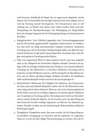 Methodischer Ansatz




   nicht beweisen, deshalb gilt die Regel, dass sie argumentativ begründet werden
   müssen. Das Vorverständnis der jeweiligen Interpretation muss adäquat sein, so
   wird die Deutung sinnvoll theoriegeleitet. Die Interpretation muss in sich
   schlüssig sein, wo Brüche sind, müssen diese erklärt werden. Suche nach und
   Überprüfung von Alternativdeutungen. Die Widerlegung von ‚Negativfällen‘
   kann ein wichtiges Argument für die Geltungsbegründung von Interpretationen
   darstellen
3. Regelgeleitetheit: Trotz Oﬀenheit gegenüber dem Untersuchungsgegenstand
   und der Bereitschaft, gegebenenfalls vorgeplante Analyseschritte zu modiﬁzie-
   ren, darf nicht ein völlig unsystematisches Vorgehen resultieren. Qualitative
   Forschung muss sich an bestimmte Verfahrensregeln halten, das Material syste-
   matisch bearbeiten. Es gilt jedoch: Keine Regel ohne Ausnahme! Aber ohne Re-
   geln wird qualitative Forschung wertlos bleiben
4. Nähe zum Gegenstand: Wird vor allem dadurch erreicht, dass man möglichst
   nahe an der Alltagswelt der beforschten Subjekte anknüpft. Inwieweit das ge-
   lingt, stellt ein wichtiges Gütekriterium dar. Gelingt es, eine Interessenüberein-
   stimmung mit den Beforschten zu erreichen? Qualitative Forschung will an
   konkreten sozialen Problemen ansetzen, will Forschung für die Betroﬀenen ma-
   chen und ein oﬀenes, gleichberechtigtes Verhältnis herstellen. Im Nachhinein
   sollte nochmals überprüft werden, inwieweit das jeweils gelungen ist
5. Kommunikative Validierung: Die Gültigkeit der Ergebnisse, der Interpretatio-
   nen kann man auch dadurch überprüfen, indem man sie die Beforschten noch-
   mals vorlegt und mit ihnen diskutiert. Wenn sie sich in den Analysenergebnissen
   wieder ﬁnden, kann das ein wichtiges Argument zur Absicherung der Ergebnisse
   sein. In qualitativer Forschung sind die ‚Versuchspersonen‘ nicht nur Datenliefe-
   ranten, sondern denkende Subjekte, wie die Forscher auch. Aus dem Dialog mit
   ihnen kann der Forscher wichtige Argumente zur Relevanz der Ergebnisse ge-
   winnen. Das gilt vor allem, was die Absicherung der Rekonstruktion subjektiver
   Bedeutungen angeht
6. Triangulation: Triangulation meint, dass man versucht, für die Fragestellung un-
   terschiedliche Lösungswege zu entwerfen und die Ergebnisse zu vergleichen.
   Dabei ist es nicht das Ziel, völlige Übereinstimmung zu erreichen. Aber die Er-




                                                                                 43
 