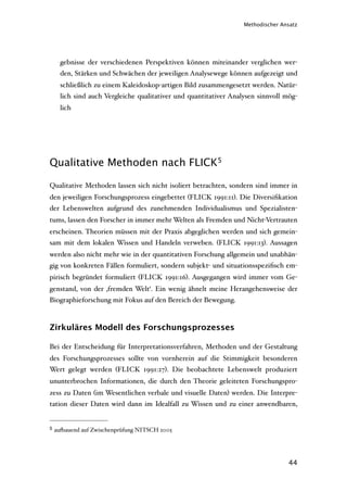 Methodischer Ansatz




      gebnisse der verschiedenen Perspektiven können miteinander verglichen wer-
      den, Stärken und Schwächen der jeweiligen Analysewege können aufgezeigt und
      schließlich zu einem Kaleidoskop-artigen Bild zusammengesetzt werden. Natür-
      lich sind auch Vergleiche qualitativer und quantitativer Analysen sinnvoll mög-
      lich




Qualitative Methoden nach FLICK5

Qualitative Methoden lassen sich nicht isoliert betrachten, sondern sind immer in
den jeweiligen Forschungsprozess eingebettet (FLICK 1991:11). Die Diversiﬁkation
der Lebenswelten aufgrund des zunehmenden Individualismus und Spezialisten-
tums, lassen den Forscher in immer mehr Welten als Fremden und Nicht-Vertrauten
erscheinen. Theorien müssen mit der Praxis abgeglichen werden und sich gemein-
sam mit dem lokalen Wissen und Handeln verweben. (FLICK 1991:13). Aussagen
werden also nicht mehr wie in der quantitativen Forschung allgemein und unabhän-
gig von konkreten Fällen formuliert, sondern subjekt- und situationsspeziﬁsch em-
pirisch begründet formuliert (FLICK 1991:16). Ausgegangen wird immer vom Ge-
genstand, von der ‚fremden Welt‘. Ein wenig ähnelt meine Herangehensweise der
Biographieforschung mit Fokus auf den Bereich der Bewegung.



Zirkuläres Modell des Forschungsprozesses

Bei der Entscheidung für Interpretationsverfahren, Methoden und der Gestaltung
des Forschungsprozesses sollte von vornherein auf die Stimmigkeit besonderen
Wert gelegt werden (FLICK 1991:27). Die beobachtete Lebenswelt produziert
ununterbrochen Informationen, die durch den Theorie geleiteten Forschungspro-
zess zu Daten (im Wesentlichen verbale und visuelle Daten) werden. Die Interpre-
tation dieser Daten wird dann im Idealfall zu Wissen und zu einer anwendbaren,


5   au'auend auf Zwischenprüfung NITSCH 2005




                                                                                  44
 