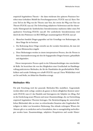 Methodischer Ansatz




empirisch begründeten Theorie – die dann wiederum den späteren Praxistest bes-
tehen muss (zirkuläres Modell des Forschungsprozesses, FLICK 1991:73). Kurz: Der
erste Teil ist der Weg von der Theorie zum Text, der zweite der Weg vom Text zur
Theorie (FLICK 1991:29). Die Erforschung subjektiver Sichtweisen und der theore-
tische Hintergrund des Symbolischen Interaktionismus markieren dabei einen Pol
qualitativer Forschung (FLICK 1991:38). Der symbolische Interaktionismus wird
durch die drei Prämissen von BLUMER gut zusammengefasst (FLICK 1991:35):

1. Menschen handeln Dingen gegenüber auf der Grundlage von Bedeutungen, die
   diese Dinge für sie besitzen
2. Die Bedeutung dieser Dinge entsteht aus der sozialen Interaktion, die man mit
   seinen Mitmenschen eingeht
3. Diese Bedeutungen werden in einem interpretativen Prozess, den die Person in
   ihrer Auseinandersetzung mit den ihr begegnenden Dingen benutzt, gehandhabt
   und abgeändert.

  Dieser interpretative Prozess spielt in der Ethnomethodologie eine entscheiden-
de Rolle. Sie bezeichnet die von den Mitgliedern einer Gesellschaft im Handlungs-
vollzug praktizierten Methoden, die für die Handelnden die gesellschaftliche Wirk-
lichkeit und soziale Ordnung erst schaﬀt (FLICK 1991:39). Diese Wirklichkeit wird
an Ort und Stelle, im Ablauf des Handelns erzeugt.



Methoden-Mix

Für jede Forschung wird der passende Methoden-Mix modelliert. Gegenstände
werden dabei nicht zerlegt, sondern als ganzes in ihrem alltäglichen Kontext unter-
sucht (FLICK 1991:17): das Handeln und Interagieren der Subjekte im Alltag. Ziel
ist die Entdeckung neuen Wissens und neuer Zusammenhänge, die zur Entwicklung
empirisch begründeter Theorien beitragen. Die Berücksichtigung der unterschied-
lichen Blickwinkel aller an einer zu erforschenden Situation oder Gegebenheit Be-
teiligten ist dabei von besonderer Bedeutung. Das oftmals verborgene Wissen der
Akteure gilt es zu entdecken und so festzuhalten, dass es aussagekräftig nachvollzo-
gen werden kann. Zusammenhänge, subjektive Perspektiven und soziale Hinter-




                                                                                 45
 