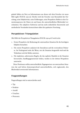 Methodischer Ansatz




gründe bilden ein Netz an Informationen aus denen sich dem Forscher ein neues
Bild ergibt (FLICK 1991:19). Hierbei wird der Forscher zum Bestandteil der For-
schung, seine Subjektivität, seine Erfahrungen, seine Perspektive ﬂießen in den Ge-
nerationsprozess der Daten ein und lassen die unterschiedlichen Blickwinkel ver-
schmelzen. Die subjektive Sichtweise und das nicht einheitliche theoretische und
methodische Verständnis kennzeichnen dabei die qualitative Forschung.



Perspektiven-Triangulation

Mit Hilfe der Perspektiven-Triangulation (FLICK 1991:46 f.) wird in der

1. Ersten Perspektive die Bedeutung der untersuchten Situation für die beteiligten
   Subjekte betrachtet.
2. Die zweite Perspektive analysiert die Interaktion und die verwendeten Diskur-
   se. Im Vordergrund steht die Weise, wie die Situation hergestellt wird und die
   Teilnehmer sich die Rollen zuweisen.
3. Die impliziten, unbewussten Regeln, die das explizite Handeln in der Situation
   hervorrufen, handlungsgenerierend wirken, werden in der dritten Perspektive
   untersucht.
  Diese Positionen stellen unterschiedliche Zugangsweisen zur untersuchten Situa-
tion dar und liefern dementsprechend unterschiedliche, sich ergänzende, den
Blickwinkel erweiternde Informationen.



Fragestellungen

Fragestellungen sind zu unterscheiden nach

• Typ
• Struktur
• Anzahl
• Ursachen
• Prozessen




                                                                                46
 