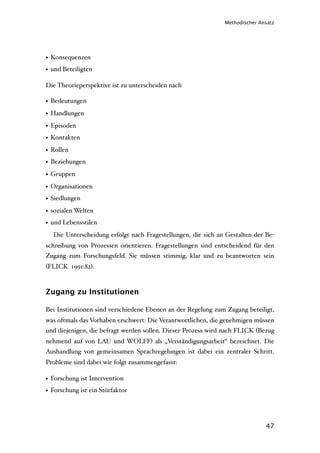 Methodischer Ansatz




• Konsequenzen
• und Beteiligten

Die Theorieperspektive ist zu unterscheiden nach

• Bedeutungen
• Handlungen
• Episoden
• Kontakten
• Rollen
• Beziehungen
• Gruppen
• Organisationen
• Siedlungen
• sozialen Welten
• und Lebensstilen
  Die Unterscheidung erfolgt nach Fragestellungen, die sich an Gestalten der Be-
schreibung von Prozessen orientieren. Fragestellungen sind entscheidend für den
Zugang zum Forschungsfeld. Sie müssen stimmig, klar und zu beantworten sein
(FLICK 1991:82).



Zugang zu Institutionen

Bei Institutionen sind verschiedene Ebenen an der Regelung zum Zugang beteiligt,
was oftmals das Vorhaben erschwert: Die Verantwortlichen, die genehmigen müssen
und diejenigen, die befragt werden sollen. Dieser Prozess wird nach FLICK (Bezug
nehmend auf von LAU und WOLFF) als „Verständigungsarbeit“ bezeichnet. Die
Aushandlung von gemeinsamen Sprachregelungen ist dabei ein zentraler Schritt.
Probleme sind dabei wie folgt zusammengefasst:

• Forschung ist Intervention
• Forschung ist ein Störfaktor




                                                                             47
 