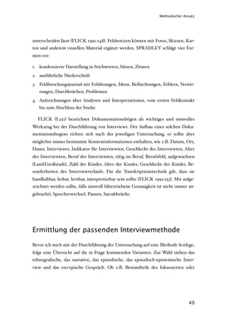 Methodischer Ansatz




unterscheiden lässt (FLICK 1991:248). Feldnotizen können mit Fotos, Skizzen, Kar-
ten und anderem visuellen Material ergänzt werden. SPRADLEY schlägt vier For-
men vor:

1. kondensierte Darstellung in Stichworten, Sätzen, Zitaten
2. ausführliche Niederschrift
3. Feldforschungsjournal mit Erfahrungen, Ideen, Befürchtungen, Fehlern, Verwir-
   rungen, Durchbrüchen, Problemen
4. Aufzeichnungen über Analysen und Interpretationen, vom ersten Feldkontakt
   bis zum Abschluss der Studie

  FLICK (S.251) bezeichnet Dokumentationsbögen als wichtiges und sinnvolles
Werkzeug bei der Durchführung von Interviews. Der Au'au eines solchen Doku-
mentationsbogens richtet sich nach der jeweiligen Untersuchung, er sollte aber
möglichst immer bestimmte Kontextinformationen enthalten, wie z.B. Datum, Ort,
Dauer, Interviewer, Indikator für Interviewten, Geschlecht des Interviewten, Alter
des Interviewten, Beruf des Interviewten, tätig im Beruf, Berufsfeld, aufgewachsen
(Land/Großstadt), Zahl der Kinder, Alter der Kinder, Geschlecht der Kinder, Be-
sonderheiten des Interviewverlaufs. Für die Transkriptionstechnik gilt, dass sie
handhabbar, lesbar, lernbar, interpretierbar sein sollte (FLICK 1991:253). Mit aufge-
zeichnet werden sollte, falls sinnvoll (übertriebene Genauigkeit ist nicht immer an-
gebracht), Sprecherwechsel, Pausen, Satzabbrüche.




Ermittlung der passenden Interviewmethode

Bevor ich mich mit der Durchführung der Untersuchung auf eine Methode festlege,
folgt eine Übersicht auf die in Frage kommenden Varianten. Zur Wahl stehen das
ethnograﬁsche, das narrative, das episodische, das episodisch-epistemische Inter-
view und das ero-epische Gespräch. Ob z.B. Bestandteile des fokussierten oder




                                                                                 49
 