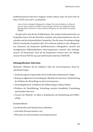 Methodischer Ansatz




problemzentrierten Interviews integriert werden müssen, kann ich noch nicht ab-
sehen. FLICK weist auf S. 124 darauf hin

     „dass es keine eindeutige Festlegung des ‚richtigen‘ Interviewerverhaltens in fokussier-
     ten (wie auch in anderen Leitfaden-) Interviews gibt und dass die erfolgreiche Durch-
     führung solcher Interviews von der situativen Kompetenz des Interviewers wesentlich
     abhängt“.

  Das gilt sicher auch für die Erzählvarianten. Die sozialen Funktionsbereiche von
Gesprächen lassen sich drei Bereichen zuordnen: den professionalisierten, den for-
schenden und den lebensweltlichen Gesprächen. Das für meine Forschung wichtige
Feld des forschenden Gespräches lässt sich wiederum aufteilen in das selbstgesteu-
erte (narrative), das kooperative (problemzentriert, ethnograﬁsch, narrativ) und
fremdgesteuerte (halbstandardisiert, Interviewgesteuert, material- oder medienge-
steuert). Ich konzentriere mich auf die kooperativen Formen sowie die selbstge-
steuerte Version (FLICK 1991:146) und betrachte dann kurz GIRTLER.


Ethnograﬁsches Interview
Merkmale: Oﬀenheit für die subjektive Sicht des Interviewpartners durch be-
schreibende Fragen

• Strukturierung des Gegenstandes durch strukturelle und kontrastive Fragen
• Beitrag zur allgemeinen Entwicklung der Methode des Interviews: Verdeutlichung
 des Problems der Herstellung von Interviewsituationen
• Anwendungsbereich: im Rahmen der Feldforschung in oﬀenen Feldern
• Probleme der Durchführung: Vermittlung zwischen freundlicher Unterhaltung
 und formalem Interview
• Grenzen der Methode: vor allem in Kombination mit Beobachtung und Feldfor-
 schung


Gestalten/Muster
(zum Beschreiben und Charakterisieren auffordern)

• Auf welche Personen kommt es an?
• Wie lassen sie sich beschreiben und charakterisieren?



                                                                                                50
 