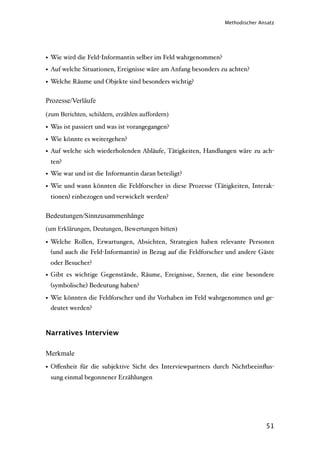 Methodischer Ansatz




• Wie wird die Feld-Informantin selber im Feld wahrgenommen?
• Auf welche Situationen, Ereignisse wäre am Anfang besonders zu achten?
• Welche Räume und Objekte sind besonders wichtig?

Prozesse/Verläufe
(zum Berichten, schildern, erzählen auffordern)

• Was ist passiert und was ist vorangegangen?
• Wie könnte es weitergehen?
• Auf welche sich wiederholenden Abläufe, Tätigkeiten, Handlungen wäre zu ach-
 ten?
• Wie war und ist die Informantin daran beteiligt?
• Wie und wann könnten die Feldforscher in diese Prozesse (Tätigkeiten, Interak-
 tionen) einbezogen und verwickelt werden?


Bedeutungen/Sinnzusammenhänge
(um Erklärungen, Deutungen, Bewertungen bitten)

• Welche Rollen, Erwartungen, Absichten, Strategien haben relevante Personen
  (und auch die Feld-Informantin) in Bezug auf die Feldforscher und andere Gäste
 oder Besucher?
• Gibt es wichtige Gegenstände, Räume, Ereignisse, Szenen, die eine besondere
 (symbolische) Bedeutung haben?

• Wie könnten die Feldforscher und ihr Vorhaben im Feld wahrgenommen und ge-
  deutet werden?


Narratives Interview

Merkmale
• Oﬀenheit für die subjektive Sicht des Interviewpartners durch Nichtbeeinﬂus-
 sung einmal begonnener Erzählungen




                                                                              51
 