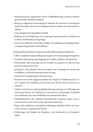 Methodischer Ansatz




• Strukturierung des Gegenstandes durch: Erzählauﬀorderung, narratives Nachfra-
  geteil am Ende und Bilanzierungsteil

• Beitrag zur allgemeinen Entwicklung der Methode des Interviews: Verortung der
  Strukturierung des Interviews an Anfang und Ende, Ausloten des Instruments Er-
 zählung

• Anwendungsbereich: biograﬁsche Verläufe
• Probleme der Durchführung: extrem einseitige Interviewsituation, Probleme des
 Erzählers, Problematik der Zugzwänge
• Grenzen der Methode: unterstellte Analogie von Erfahrung und Erzählung, Redu-
 zierung des Gegenstandes auf Erzählbares


Kommunikationselemente in narrativen und problemzentrierten Interviews
• Oﬀene, möglichst wenig beeinﬂussende Impulse unter Vermeidung der Frageform
• Deutliche Auﬀorderung und Anregung zum Erzählen, Schildern oder Berichten
• Verdeutlichen, falls notwendig, was mit Erzählen etc. gemeint ist, aber in einem
 positiven ermunterndem Stil

• Immanente, nicht inhaltlich steuernde Impulse oder Nachfragen bei Stocken des
  Erzählﬂusses, zur Konkretisierung und Fortsetzung

• Immanente Verständnisfragen ohne Bewertung
• Exmanente aber nicht suggestive Impulse oder Fragen zur Einführung eines wei-
 teren Aspekts oder Teilthemas, das die interviewte Person nicht von sich aus an-
 schneidet
• Anbieten einer kurzen zurückspiegelnden Zusammenfassung von Äußerungen der
 interviewten Person zur Ordnung und zum besseren beiderseitigen Verständnis
 eines Teilthemas oder zum Abschließen einer thematischen Phase

• Problematisierende oder inhaltlich konfrontierende exmanente Fragen, aber in
 einem positiven, nicht bewertendem oder abwertendem Stil
• Fragen nach subjektiven, persönlichen Erklärungen, Begriﬀen, Wissen der inter-
 viewten Person zu Aspekten des Themas
• Erläuterungen und Impulse zur ‚Reparatur‘ einer leichten Krise im Gesprächs-
 ablauf



                                                                               52
 