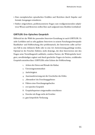 Methodischer Ansatz




• Zum exemplarischen episodischen Erzählen und Berichten durch Impulse und
  formale Anregungen stimulieren

• Stärker zielgerichtete, problemzentrierte Fragen zum verallgemeinernden subjek-
  tiven Wissen und Bewerten stellen (hier auch aufgrund eines ﬂexiblen Leitfadens)



GIRTLER: Ero-Episches Gespräch
Hilfreich bei der Wahl der passenden Interview-Gestaltung ist auch GIRTLER. Er
sieht Leitfäden und zu sehr geplante Interviews in seinem Forschungsschwerpunkt
Randkultur- und Feldforschung eher problematisch, der Interviewte sollte auf kei-
nen Fall in eine deﬁnierte Rolle oder in eine Art Antwortzwang gedrängt werden.
Optimal ist der Forscher Zuhörer, nicht derjenige, der dem Interviewten mit den
Fragen seine Vorstellungswelt aufdrückt, sondern Partner, der Widersprüche korri-
giert, unvollständiges ergänzt und durch geschickte Fragen ein breites, erzählendes
Gespräch entstehen lässt. GIRTLERs zehn Gebote der Feldforschung:

           1. Achten der Sitten und Rituale der Kultur
           2. Unvoreingenommenheit
           3. Aufrichtigkeit
           4. Auseinandersetzung mit der Geschichte des Feldes
           5. ‚Abwandern‘ des Forschungsgebietes
           6. Führen eines Forschungstagebuches
           7. ero-episches Gespräch
           8. Gesprächspartner einigermaßen einschätzen
           9. Forscher als Zeuge nicht als Erzieher
           10. gute körperliche Verfassung




                                                                                55
 