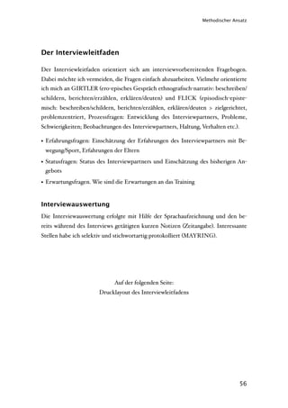 Methodischer Ansatz




Der Interviewleitfaden

Der Interviewleitfaden orientiert sich am interviewvorbereitenden Fragebogen.
Dabei möchte ich vermeiden, die Fragen einfach abzuarbeiten. Vielmehr orientierte
ich mich an GIRTLER (ero-episches Gespräch ethnograﬁsch-narrativ: beschreiben/
schildern, berichten/erzählen, erklären/deuten) und FLICK (episodisch-episte-
misch: beschreiben/schildern, berichten/erzählen, erklären/deuten > zielgerichtet,
problemzentriert, Prozessfragen: Entwicklung des Interviewpartners, Probleme,
Schwierigkeiten; Beobachtungen des Interviewpartners, Haltung, Verhalten etc.).

• Erfahrungsfragen: Einschätzung der Erfahrungen des Interviewpartners mit Be-
 wegung/Sport, Erfahrungen der Eltern

• Statusfragen: Status des Interviewpartners und Einschätzung des bisherigen An-
  gebots

• Erwartungsfragen. Wie sind die Erwartungen an das Training


Interviewauswertung
Die Interviewauswertung erfolgte mit Hilfe der Sprachaufzeichnung und den be-
reits während des Interviews getätigten kurzen Notizen (Zeitangabe). Interessante
Stellen habe ich selektiv und stichwortartig protokolliert (MAYRING).




                             Auf der folgenden Seite:
                       Drucklayout des Interviewleitfadens




                                                                                  56
 