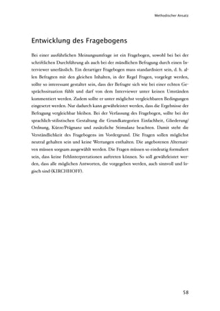 Methodischer Ansatz




Entwicklung des Fragebogens

Bei einer ausführlichen Meinungsumfrage ist ein Fragebogen, sowohl bei bei der
schriftlichen Durchführung als auch bei der mündlichen Befragung durch einen In-
terviewer unerlässlich. Ein derartiger Fragebogen muss standardisiert sein, d. h. al-
len Befragten mit den gleichen Inhalten, in der Regel Fragen, vorgelegt werden,
sollte so interessant gestaltet sein, dass der Befragte sich wie bei einer echten Ge-
sprächssituation fühlt und darf von dem Interviewer unter keinen Umständen
kommentiert werden. Zudem sollte er unter möglichst vergleichbaren Bedingungen
eingesetzt werden. Nur dadurch kann gewährleistet werden, dass die Ergebnisse der
Befragung vergleichbar bleiben. Bei der Verfassung des Fragebogen, sollte bei der
sprachlich-stilistischen Gestaltung die Grundkategorien Einfachheit, Gliederung/
Ordnung, Kürze/Prägnanz und zusätzliche Stimulanz beachten. Damit steht die
Verständlichkeit des Fragebogens im Vordergrund. Die Fragen sollen möglichst
neutral gehalten sein und keine Wertungen enthalten. Die angebotenen Alternati-
ven müssen sorgsam ausgewählt werden. Die Fragen müssen so eindeutig formuliert
sein, dass keine Fehlinterpretationen auftreten können. So soll gewährleistet wer-
den, dass alle möglichen Antworten, die vorgegeben werden, auch sinnvoll und lo-
gisch sind (KIRCHHOFF).




                                                                                 58
 