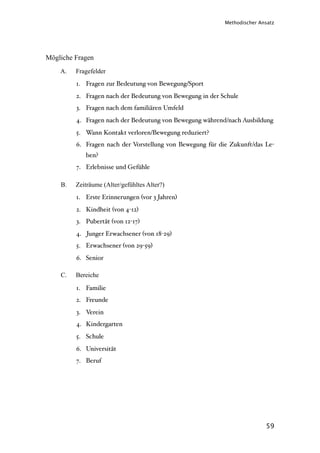 Methodischer Ansatz




Mögliche Fragen
    A.   Fragefelder
         1. Fragen zur Bedeutung von Bewegung/Sport
         2. Fragen nach der Bedeutung von Bewegung in der Schule
         3. Fragen nach dem familiären Umfeld
         4. Fragen nach der Bedeutung von Bewegung während/nach Ausbildung
         5. Wann Kontakt verloren/Bewegung reduziert?
         6. Fragen nach der Vorstellung von Bewegung für die Zukunft/das Le-
            ben?
         7. Erlebnisse und Gefühle

    B.   Zeiträume (Alter/gefühltes Alter?)
         1. Erste Erinnerungen (vor 3 Jahren)
         2. Kindheit (von 4-12)
         3. Pubertät (von 12-17)
         4. Junger Erwachsener (von 18-29)
         5. Erwachsener (von 29-59)
         6. Senior

    C.   Bereiche

         1. Familie
         2. Freunde
         3. Verein
         4. Kindergarten
         5. Schule
         6. Universität
         7. Beruf




                                                                          59
 