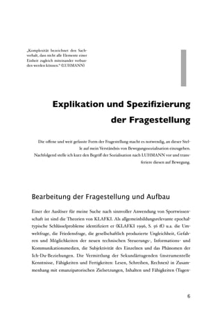 I
„Komplexität bezeichnet den Sach-
verhalt, dass nicht alle Elemente einer
Einheit zugleich miteinander verbun-
den werden können.“ (LUHMANN)




            I Explikation und Speziﬁzierung
                                                   der Fragestellung

       Die oﬀene und weit gefasste Form der Fragestellung macht es notwendig, an dieser Stel-
                                  le auf mein Verständnis von Bewegungssozialisation einzugehen.
    Nachfolgend stelle ich kurz den Begriﬀ der Sozialisation nach LUHMANN vor und trans-
                                                                    feriere diesen auf Bewegung.




   Bearbeitung der Fragestellung und Aufbau

   Einer der Auslöser für meine Suche nach sinnvoller Anwendung von Sportwissen-
   schaft ist sind die Theorien von KLAFKI. Als allgemeinbildungsrelevante epochal-
   typische Schlüsselprobleme identiﬁziert er (KLAFKI 1996, S. 56 ﬀ.) u.a. die Um-
   weltfrage, die Friedensfrage, die gesellschaftlich produzierte Ungleichheit, Gefah-
   ren und Möglichkeiten der neuen technischen Steuerungs-, Informations- und
   Kommunikationsmedien, die Subjektivität des Einzelnen und das Phänomen der
   Ich-Du-Beziehungen. Die Vermittlung der Sekundärtugenden (instrumentelle
   Kenntnisse, Fähigkeiten und Fertigkeiten: Lesen, Schreiben, Rechnen) in Zusam-
   menhang mit emanzipatorischen Zielsetzungen, Inhalten und Fähigkeiten (Tugen-




                                                                                              6
 