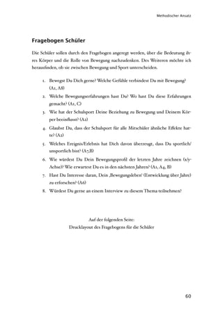 Methodischer Ansatz




Fragebogen Schüler

Die Schüler sollen durch den Fragebogen angeregt werden, über die Bedeutung ih-
res Körper und die Rolle von Bewegung nachzudenken. Des Weiteren möchte ich
herausﬁnden, ob sie zwischen Bewegung und Sport unterscheiden.

     1. Bewegst Du Dich gerne? Welche Gefühle verbindest Du mit Bewegung?
        (A1, A8)
     2. Welche Bewegungserfahrungen hast Du? Wo hast Du diese Erfahrungen
        gemacht? (A1, C)
     3. Wie hat der Schulsport Deine Beziehung zu Bewegung und Deinem Kör-
        per beeinﬂusst? (A2)
     4. Glaubst Du, dass der Schulsport für alle Mitschüler ähnliche Eﬀekte hat-
        te? (A2)
     5. Welches Ereignis/Erlebnis hat Dich davon überzeugt, dass Du sportlich/
        unsportlich bist? (A7,B)
     6. Wie würdest Du Dein Bewegungsproﬁl der letzten Jahre zeichnen (x/y-
        Achse)? Wie erwartest Du es in den nächsten Jahren? (A1, A4, B)
     7. Hast Du Interesse daran, Dein ‚Bewegungsleben‘ (Entwicklung über Jahre)
        zu erforschen? (A6)
     8. Würdest Du gerne an einem Interview zu diesem Thema teilnehmen?




                               Auf der folgenden Seite:
                   Drucklayout des Fragebogens für die Schüler




                                                                                60
 