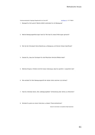 Methodischer Ansatz




Interviewvorbereitender Fragebogen Magisterarbeit Lars Focke 2007 !                            lars@ﬁtpro.de 0177-7780870


1. Bewegst Du Dich gerne? Welche Gefühl verbindest Du mit Bewegung?




2. Welche Bewegungserfahrungen hast Du? Wo hast Du diese Erfahrungen gemacht?




3. Wie hat der Schulsport Deine Beziehung zu Bewegung und Deinem Körper beeinflusst?




4. Glaubst Du, dass der Schulsport für alle Mitschüler ähnliche Effekte hatte?




5. Welches Ereignis / Erlebnis hat Dich davon überzeugt, dass Du sportlich / unsportlich bist?




6. Wie würdest Du Dein Bewegungsprofil der letzten Jahre zeichnen (x/y-Achse)?




7. Hast Du Interesse daran, Dein „Bewegungsleben“ (Entwicklung über Jahre) zu erforschen?




8. Würdest Du gerne an einem Interview zu diesem Thema teilnehmen?


!                                                                     Version für die Schüler von Sportlehrer Ralph Sandomeer




                                                                                                                                61
 