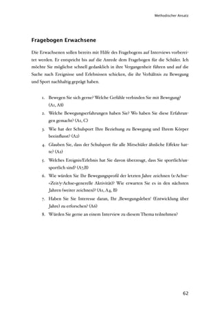 Methodischer Ansatz




Fragebogen Erwachsene

Die Erwachsenen sollen bereits mit Hilfe des Fragebogens auf Interviews vorberei-
tet werden. Er entspricht bis auf die Anrede dem Fragebogen für die Schüler. Ich
möchte Sie möglichst schnell gedanklich in ihre Vergangenheit führen und auf die
Suche nach Ereignisse und Erlebnissen schicken, die ihr Verhältnis zu Bewegung
und Sport nachhaltig geprägt haben.


     1. Bewegen Sie sich gerne? Welche Gefühle verbinden Sie mit Bewegung?
        (A1, A8)
     2. Welche Bewegungserfahrungen haben Sie? Wo haben Sie diese Erfahrun-
        gen gemacht? (A1, C)
     3. Wie hat der Schulsport Ihre Beziehung zu Bewegung und Ihrem Körper
        beeinﬂusst? (A2)
     4. Glauben Sie, dass der Schulsport für alle Mitschüler ähnliche Eﬀekte hat-
        te? (A2)
     5. Welches Ereignis/Erlebnis hat Sie davon überzeugt, dass Sie sportlich/un-
        sportlich sind? (A7,B)
     6. Wie würden Sie Ihr Bewegungsproﬁl der letzten Jahre zeichnen (x-Achse-
        =Zeit/y-Achse=generelle Aktivität)? Wie erwarten Sie es in den nächsten
         Jahren (weiter zeichnen)? (A1, A4, B)
     7. Haben Sie Sie Interesse daran, Ihr ‚Bewegungsleben‘ (Entwicklung über
         Jahre) zu erforschen? (A6)
     8. Würden Sie gerne an einem Interview zu diesem Thema teilnehmen?




                                                                              62
 