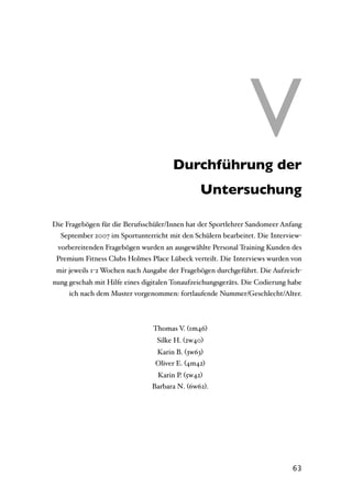 V Durchführung der
                                                               V
                                               Untersuchung

Die Fragebögen für die Berufsschüler/Innen hat der Sportlehrer Sandomeer Anfang
  September 2007 im Sportunterricht mit den Schülern bearbeitet. Die Interview-
 vorbereitenden Fragebögen wurden an ausgewählte Personal Training Kunden des
 Premium Fitness Clubs Holmes Place Lübeck verteilt. Die Interviews wurden von
 mir jeweils 1-2 Wochen nach Ausgabe der Fragebögen durchgeführt. Die Aufzeich-
nung geschah mit Hilfe eines digitalen Tonaufzeichungsgeräts. Die Codierung habe
     ich nach dem Muster vorgenommen: fortlaufende Nummer/Geschlecht/Alter.



                                Thomas V. (1m46)
                                 Silke H. (2w40)
                                 Karin B. (3w63)
                                 Oliver E. (4m42)
                                 Karin P. (5w42)
                               Barbara N. (6w62).




                                                                             63
 