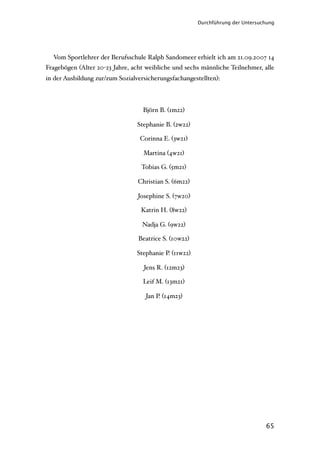 Durchführung der Untersuchung




  Vom Sportlehrer der Berufsschule Ralph Sandomeer erhielt ich am 21.09.2007 14
Fragebögen (Alter 20-23 Jahre, acht weibliche und sechs männliche Teilnehmer, alle
in der Ausbildung zur/zum Sozialversicherungsfachangestellten):



                                   Björn B. (1m22)

                                 Stephanie B. (2w22)

                                  Corinna E. (3w21)

                                   Martina (4w21)

                                  Tobias G. (5m21)

                                 Christian S. (6m22)

                                 Josephine S. (7w20)

                                  Katrin H. (8w22)

                                  Nadja G. (9w22)

                                 Beatrice S. (10w22)

                                 Stephanie P. (11w22)

                                   Jens R. (12m23)

                                   Leif M. (13m21)

                                    Jan P. (14m23)




                                                                                 65
 