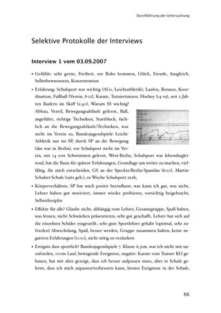 Durchführung der Untersuchung




Selektive Protokolle der Interviews


Interview 1 vom 03.09.2007

• Gefühle: sehr gerne, Freiheit, zur Ruhe kommen, Glück, Freude, Ausgleich,
  Selbstbewusstsein, Konzentration

• Erfahrung: Schulsport war wichtig (AGs, Leichtathletik), Laufen, Rennen, Koor-
  dination, Fußball (Verein, 8-12), Karate, Turniertanzen, Hockey (14-19), seit 2 Jah-
 ren Rudern im Skiﬀ (2:40), Warum SS wichtig?
 Abbau, Ventil, Bewegungsabläufe gelernt, Ball,
 angeführt, richtige Techniken, Startblock, fach-
 lich an die Bewegungsabläufe/Techniken, war
 nicht im Verein so, Bundesjugendspiele Leicht-
 Athletik nur im SP, durch SP an die Bewegung
 (das war in Berlin), vor Schulsport nicht im Ver-
 ein, mit 14 erst Schwimmen gelernt, West-Berlin, Schulsport war lebensbeglei-
 tend, hat die Basis für spätere Erfahrungen, Grundlage um weiter zu machen, viel-
 fältig, für mich entscheiden, GS an der Speckte/Berlin-Spandau (6:10), Martin-
 Schuber-Schule (1961 geb.), 2x Woche Schulsport 2x2h,

• Körperverhältnis: SP hat mich positiv beeinﬂusst, was kann ich gut, was nicht,
  Lehrer haben gut motiviert, immer wieder probieren, vorsichtig beigebracht,
 Selbstdisziplin

• Eﬀekte für alle? Glaube nicht, abhängig vom Lehrer, Gesamtgruppe, Spaß haben,
  was lernen, nicht Schwächen präsentieren, sehr gut geschaﬀt, Lehrer hat sich auf
 die einzelnen Schüler eingestellt, sehr gute Sportlehrer gehabt (optimal, sehr zu-
 frieden) Abwechslung, Spaß, besser werden, Gruppe zusammen halten, keine ne-
 gativen Erfahrungen (11:10), nicht nötig zu verändern

• Ereignis dass sportlich? Bundesjugendspiele 7. Klasse 6,31m, war ich nicht mit un-
  zufrieden, 100m Lauf, bewegende Ereignisse, negativ: Karate vom Trainer KO ge-
 hauen, hat mir aber gezeigt, dass ich besser aufpassen muss, aber in Schule ge-
 lernt, dass ich mich anpassen/verbessern kann, besten Ereignisse in der Schule,




                                                                                  66
 