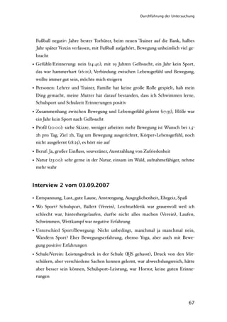 Durchführung der Untersuchung




 Fußball negativ: Jahre bester Torhüter, beim neuen Trainer auf die Bank, halbes
 Jahr später Verein verlassen, mit Fußball aufgehört, Bewegung unheimlich viel ge-
 bracht
• Gefühle/Erinnerung: nein (14:40), mit 19 Jahren Gelbsucht, ein Jahr kein Sport,
 das war hammerhart (16:20), Verbindung zwischen Lebensgefühl und Bewegung,
 wollte immer gut sein, möchte mich steigern
• Personen: Lehrer und Trainer, Familie hat keine große Rolle gespielt, hab mein
 Ding gemacht, meine Mutter hat darauf bestanden, dass ich Schwimmen lerne,
 Schulsport und Schulzeit Erinnerungen positiv

• Zusammenhang zwischen Bewegung und Lebensgefühl gelernt (17:35), Hölle war
 ein Jahr kein Sport nach Gelbsucht
• Proﬁl (20:00): siehe Skizze, weniger arbeiten mehr Bewegung ist Wunsch bei 1,5-
 2h pro Tag, Ziel 2h, Tag um Bewegung ausgerichtet, Körper=Lebensgefühl, noch
 nicht ausgelernt (18:25), es hört nie auf

• Beruf: Ja, großer Einﬂuss, souveräner, Ausstrahlung von Zufriedenheit
• Natur (23:00): sehr gerne in der Natur, einsam im Wald, aufnahmefähiger, nehme
  mehr wahr



Interview 2 vom 03.09.2007

• Entspannung, Lust, gute Laune, Anstrengung, Ausgeglichenheit, Ehrgeiz, Spaß
• Wo Sport? Schulsport, Ballett (Verein), Leichtathletik war grauenvoll weil ich
 schlecht war, hinterhergelaufen, durfte nicht alles machen (Verein), Laufen,
 Schwimmen, Wettkampf war negative Erfahrung

• Unterschied Sport/Bewegung: Nicht unbedingt, manchmal ja manchmal nein,
  Wandern Sport? Eher Bewegungserfahrung, ebenso Yoga, aber auch mit Bewe-
 gung positive Erfahrungen

• Schule/Verein: Leistungsdruck in der Schule (BJS gehasst), Druck von den Mit-
  schülern, aber verschiedene Sachen kennen gelernt, war abwechslungsreich, hätte
 aber besser sein können, Schulsport=Leistung, war Horror, keine guten Erinne-
 rungen




                                                                                67
 