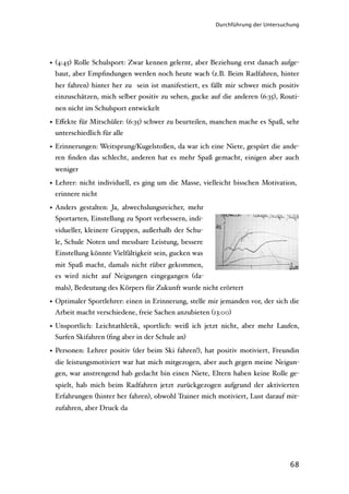 Durchführung der Untersuchung




• (4:45) Rolle Schulsport: Zwar kennen gelernt, aber Beziehung erst danach aufge-
  baut, aber Empﬁndungen werden noch heute wach (z.B. Beim Radfahren, hinter
 her fahren) hinter her zu sein ist manifestiert, es fällt mir schwer mich positiv
 einzuschätzen, mich selber positiv zu sehen, gucke auf die anderen (6:35), Routi-
 nen nicht im Schulsport entwickelt

• Eﬀekte für Mitschüler: (6:35) schwer zu beurteilen, manchen mache es Spaß, sehr
  unterschiedlich für alle

• Erinnerungen: Weitsprung/Kugelstoßen, da war ich eine Niete, gespürt die ande-
  ren ﬁnden das schlecht, anderen hat es mehr Spaß gemacht, einigen aber auch
 weniger

• Lehrer: nicht individuell, es ging um die Masse, vielleicht bisschen Motivation,
  erinnere nicht

• Anders gestalten: Ja, abwechslungsreicher, mehr
  Sportarten, Einstellung zu Sport verbessern, indi-
 vidueller, kleinere Gruppen, außerhalb der Schu-
 le, Schule Noten und messbare Leistung, bessere
 Einstellung könnte Vielfältigkeit sein, gucken was
 mit Spaß macht, damals nicht rüber gekommen,
 es wird nicht auf Neigungen eingegangen (da-
 mals), Bedeutung des Körpers für Zukunft wurde nicht erörtert

• Optimaler Sportlehrer: einen in Erinnerung, stelle mir jemanden vor, der sich die
  Arbeit macht verschiedene, freie Sachen anzubieten (13:00)

• Unsportlich: Leichtathletik, sportlich: weiß ich jetzt nicht, aber mehr Laufen,
  Surfen Skifahren (ﬁng aber in der Schule an)

• Personen: Lehrer positiv (der beim Ski fahren!), hat positiv motiviert, Freundin
 die leistungsmotiviert war hat mich mitgezogen, aber auch gegen meine Neigun-
 gen, war anstrengend hab gedacht bin einen Niete, Eltern haben keine Rolle ge-
 spielt, hab mich beim Radfahren jetzt zurückgezogen aufgrund der aktivierten
 Erfahrungen (hinter her fahren), obwohl Trainer mich motiviert, Lust darauf mit-
 zufahren, aber Druck da




                                                                                68
 