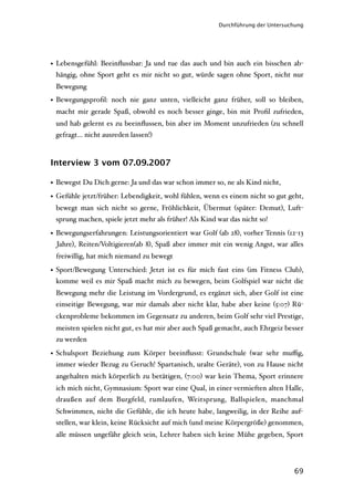 Durchführung der Untersuchung




• Lebensgefühl: Beeinﬂussbar: Ja und tue das auch und bin auch ein bisschen ab-
  hängig, ohne Sport geht es mir nicht so gut, würde sagen ohne Sport, nicht nur
 Bewegung
• Bewegungsproﬁl: noch nie ganz unten, vielleicht ganz früher, soll so bleiben,
 macht mir gerade Spaß, obwohl es noch besser ginge, bin mit Proﬁl zufrieden,
 und hab gelernt es zu beeinﬂussen, bin aber im Moment unzufrieden (zu schnell
 gefragt… nicht ausreden lassen!)



Interview 3 vom 07.09.2007

• Bewegst Du Dich gerne: Ja und das war schon immer so, ne als Kind nicht,
• Gefühle jetzt/früher: Lebendigkeit, wohl fühlen, wenn es einem nicht so gut geht,
 bewegt man sich nicht so gerne, Fröhlichkeit, Übermut (später: Demut), Luft-
 sprung machen, spiele jetzt mehr als früher! Als Kind war das nicht so!

• Bewegungserfahrungen: Leistungsorientiert war Golf (ab 28), vorher Tennis (12-13
  Jahre), Reiten/Voltigieren(ab 8), Spaß aber immer mit ein wenig Angst, war alles
 freiwillig, hat mich niemand zu bewegt

• Sport/Bewegung Unterschied: Jetzt ist es für mich fast eins (im Fitness Club),
  komme weil es mir Spaß macht mich zu bewegen, beim Golfspiel war nicht die
 Bewegung mehr die Leistung im Vordergrund, es ergänzt sich, aber Golf ist eine
 einseitige Bewegung, war mir damals aber nicht klar, habe aber keine (5:07) Rü-
 ckenprobleme bekommen im Gegensatz zu anderen, beim Golf sehr viel Prestige,
 meisten spielen nicht gut, es hat mir aber auch Spaß gemacht, auch Ehrgeiz besser
 zu werden

• Schulsport Beziehung zum Körper beeinﬂusst: Grundschule (war sehr muﬃg,
  immer wieder Bezug zu Geruch! Spartanisch, uralte Geräte), von zu Hause nicht
 angehalten mich körperlich zu betätigen, (7:00) war kein Thema, Sport erinnere
 ich mich nicht, Gymnasium: Sport war eine Qual, in einer vermieften alten Halle,
 draußen auf dem Burgfeld, rumlaufen, Weitsprung, Ballspielen, manchmal
 Schwimmen, nicht die Gefühle, die ich heute habe, langweilig, in der Reihe auf-
 stellen, war klein, keine Rücksicht auf mich (und meine Körpergröße) genommen,
 alle müssen ungefähr gleich sein, Lehrer haben sich keine Mühe gegeben, Sport




                                                                                69
 