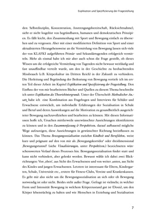 Explikation und Speziﬁzierung der Fragestellung




den: Selbstdisziplin, Konzentration, Anstrengungsbereitschaft, Rücksichtnahme),
sieht er nicht losgelöst von begründbaren, humanen und demokratischen Prinzipi-
en. Es fällt leicht, den Zusammenhang mit Sport und Bewegung einfach zu überse-
hen und zu vergessen. Aber mit einer modiﬁzierten Deﬁnition von Sport und einer
aktualisierten Herangehensweise an die Vermittlung von Bewegung lassen sich viele
der von KLAFKI aufgeführten Primär- und Sekundärtugenden erfolgreich vermit-
teln. Mehr als einmal habe ich mir aber auch schon die Frage gestellt, ob dieses
Wissen um die erfolgreiche Vermittlung von Tugenden nicht bewusst weitläuﬁg und
fast unauﬃndbar verteilt wurde, um den in der Geschichte zu beobachtenden
Missbrauch (z.B. Körperkultur im Dritten Reich) in der Zukunft zu verhindern.
Die Herleitung und Begründung der Bedeutung von Bewegung vertiefe ich im ers-
ten Teil dieser Arbeit im Kapitel Explikation und Speziﬁzierung der Frageste"ung. Den
Einﬂuss der von mir bearbeiteten Bücher und Quellen zu diesem Thema beschreibe
ich unter Explikation des Theoriehintergrunds. Unter der Überschrift Methodischer An-
satz habe ich eine Kombination aus Fragebogen und Interviews für Schüler und
Erwachsene entwickelt, um individuelle Erfahrungen der Sozialisation in Schule
und Beruf und deren Auswirkungen auf die Motivation zu gesundheitlich ausgerich-
teter Bewegung nachzuvollziehen und bearbeiten zu können. Mit diesen Informati-
onen hoﬀe ich, Ursachen mittlerweile unerwünschter Ausrichtungen identiﬁzieren
zu können und in den Zusammenfassung & Perspektiven darauf au'auend mögliche
Wege aufzuzeigen, diese Ausrichtungen in gewünschter Richtung beeinﬂussen zu
können. Das Thema Bewegungssozialisation zwischen Kindheit und Berufsleben weist
kurz und prägnant auf den von mir als ‚Bewegungskorridor‘ oder dreidimensional
‚Bewegungstunnel‘ (siehe Visualisierungen unter Perspektiven) bezeichneten wün-
schenswerten Verlauf dieses Prozesses hin. Bewegungssozialisation ﬁndet statt und
kann nicht verhindert, aber gelenkt werden. Bewusst wähle ich dabei zwei Blick-
richtungen: Von ‚oben‘, aus Sicht des Erwachsenen und von weiter ‚unten, aus Sicht
des Kindes und jungen Erwachsenen. Letztere ist interessant für Eltern, Kindergar-
ten, Schule, Universität etc., erstere für Fitness-Clubs, Vereine und Krankenkassen.
Es geht mir also nicht um die Bewegungssozialisation an sich oder ob Bewegung
notwendig ist oder nicht. Beides steht außer Frage. Gefragt ist vielmehr, in welcher
Form und Intensität Bewegung in welchem Körperzustand gut ist (Dosis), um den
Körper lebenstüchtig zu halten und wie Menschen in Erziehung und Sozialisation



                                                                                       7
 