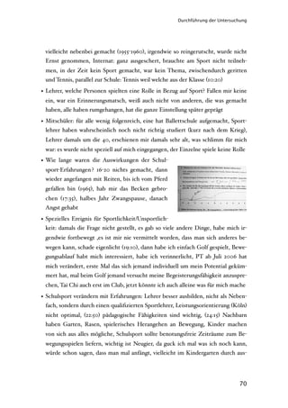 Durchführung der Untersuchung




 vielleicht nebenbei gemacht (1955-1960), irgendwie so reingerutscht, wurde nicht
 Ernst genommen, Internat: ganz ausgeschert, brauchte am Sport nicht teilneh-
 men, in der Zeit kein Sport gemacht, war kein Thema, zwischendurch geritten
 und Tennis, parallel zur Schule: Tennis weil welche aus der Klasse (10:20)

• Lehrer, welche Personen spielten eine Rolle in Bezug auf Sport? Fallen mir keine
 ein, war ein Erinnerungsmatsch, weiß auch nicht von anderen, die was gemacht
 haben, alle haben rumgehangen, hat die ganze Einstellung später geprägt

• Mitschüler: für alle wenig folgenreich, eine hat Ballettschule aufgemacht, Sport-
  lehrer haben wahrscheinlich noch nicht richtig studiert (kurz nach dem Krieg),
 Lehrer damals um die 40, erschienen mir damals sehr alt, was schlimm für mich
 war: es wurde nicht speziell auf mich eingegangen, der Einzelne spiele keine Rolle
• Wie lange waren die Auswirkungen der Schul-
 sport-Erfahrungen ? 16-20 nichts gemacht, dann
 wieder angefangen mit Reiten, bis ich vom Pferd
 gefallen bin (1965), hab mir das Becken gebro-
 chen (17:35), halbes Jahr Zwangspause, danach
 Angst gehabt

• Spezielles Ereignis für Sportlichkeit/Unsportlich-
  keit: damals die Frage nicht gestellt, es gab so viele andere Dinge, habe mich ir-
 gendwie fortbewegt ,es ist mir nie vermittelt worden, dass man sich anderes be-
 wegen kann, schade eigenlicht (19:10), dann habe ich einfach Golf gespielt, Bewe-
 gungsablauf habt mich interessiert, habe ich verinnerlicht, PT ab Juli 2006 hat
 mich verändert, erste Mal das sich jemand individuell um mein Potential geküm-
 mert hat, mal beim Golf jemand versucht meine Begeisterungsfähigkeit anzuspre-
 chen, Tai Chi auch erst im Club, jetzt könnte ich auch alleine was für mich mache

• Schulsport verändern mit Erfahrungen: Lehrer besser ausbilden, nicht als Neben-
  fach, sondern durch einen qualiﬁzierten Sportlehrer, Leistungsorientierung (Köln)
 nicht optimal, (22:50) pädagogische Fähigkeiten sind wichtig, (24:15) Nachbarn
 haben Garten, Rasen, spielerisches Herangehen an Bewegung, Kinder machen
 von sich aus alles mögliche, Schulsport sollte benotungsfreie Zeiträume zum Be-
 wegungsspielen liefern, wichtig ist Neugier, da guck ich mal was ich noch kann,
 würde schon sagen, dass man mal anfängt, vielleicht im Kindergarten durch aus-




                                                                                 70
 