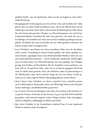 Durchführung der Untersuchung




 gebildete Kräfte, eine Art Spielstunde, sehen wer für was begabt ist, dann indivi-
 duelle Förderung

• Bewegungsproﬁl: Verletzungstief, jetzt bin ich hier oben und da bleibe ich! Habe
  gelernt dass ich dieses Proﬁl beeinﬂussen kann, (28:0x) das Wissen hatte ich als
 Schüler ganz bestimmt nicht, habe es durch meine Krankheit gelernt, habe immer
 für mich Gymnastik gemacht, Übungen von Physiotherapeuten, erst nach Kran-
 kenhausaufenthalten, Krankheit hat mich dazu gebracht, sich mehr mit mir zu
 beschäftigen, die Krankheit hat mich auch auf den Golfplatz geschleppt und um-
 gekehrt, Krankheit hat mich in Kontakt mit mir selbst gebracht, Ausbruch der
 Psyche, Körper wehrt sich gegen etwas

• (31:20) Verhältnis zum Körper das Leben beeinﬂusst? Habe trotz der Krankheit
  immer positive Einstellung zu meinem Körper gehabt, ihn immer gepﬂegt wie
 einen Porsche, angefangen beim ersten Klinikaufenthalt (Morbus Crohn seit 1973
 und Schwerbehindertenausweis - macht Kopfstand, Handstand, Klimmzüge!),
 (34:30) da kam immer eine Physiotherapeutin, hat mich gepﬂegt, mir Übungen
 gezeigt, kein Einﬂuss auf Berufsleben? Mit der Krankheit weiter gearbeitet, war
 beim Zoll als ich geheiratet habe, dann mit 39 in Pension gegangen, Beruf hat
 mich bis dahin krank gemacht, Stress des Nichtstun, dann als Quereinsteiger in
 die Modebranche, dann durch seelische Dinge hat sich der Körper wieder ge-
 wehrt (37:15), sieben Tage die Woche selbständig gearbeitet, konnte Reisen

• (38:40) Natur: Gutes Verhältnis zur Natur, verändert? Ganz sicherlich, positiv,
  auch in Klinik gelernt, 8h getroﬀen und je nach Wetterlage drinnen oder Kurpark,
 Sachen mitbringen, anschließend drüber gesprochen
• (41:00) beim Golf war das Bewegen in der Natur sehr wichtig, Golf erforderte ei-
 ne gewisse Demut, ich komme an die Grenzen, (44:40), spezielle Holz-Golfschlä-
 ger gehabt, wurde komisch beguckt, anderer Klang, erfordert hohe Genauigkeit,
 anderes Golfspielen, unabhängig von Moden und Trends

• Idee: ältere Vorbilder in die Grundschulen schicken! Frau B. kann Kopfstand!
  Würde es machen, würde da mitgehen!




                                                                                71
 